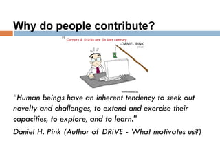 Why do people contribute?
“Human beings have an inherent tendency to seek out
novelty and challenges, to extend and exercise their
capacities, to explore, and to learn.”
Daniel H. Pink (Author of DRiVE - What motivates us?)
 