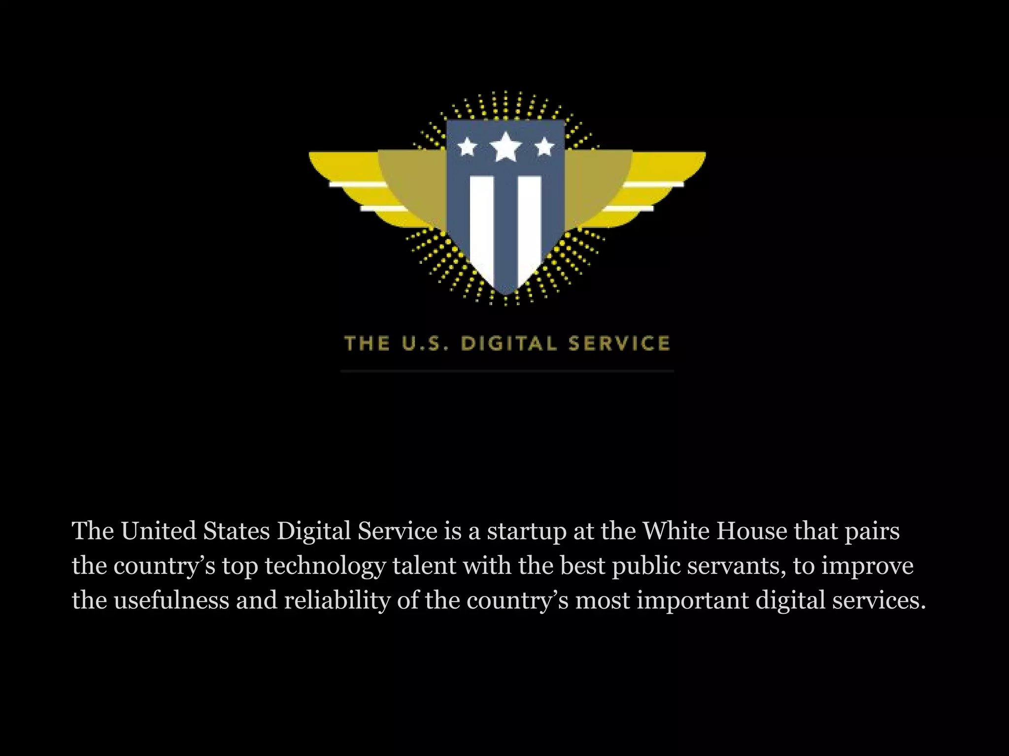 The United States Digital Service is a startup at the White House that pairs
the country’s top technology talent with the best public servants, to improve
the usefulness and reliability of the country’s most important digital services.
 