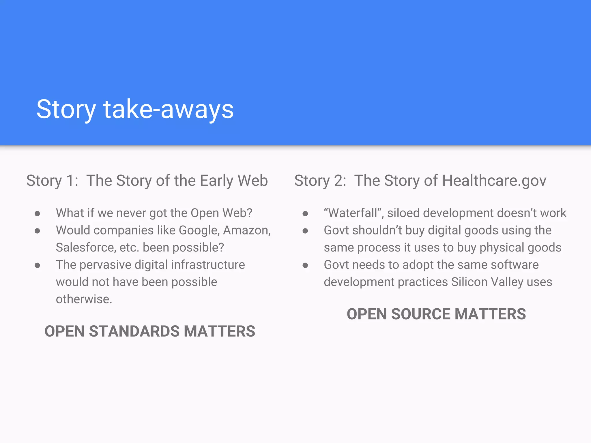 Story take-aways
Story 1: The Story of the Early Web
● What if we never got the Open Web?
● Would companies like Google, Amazon,
Salesforce, etc. been possible?
● The pervasive digital infrastructure the
Modern Web is built on would not have
been possible otherwise.
OPEN STANDARDS MATTERS
Story 2: The Story of Healthcare.gov
● “Waterfall”, siloed development doesn’t work
● Govt shouldn’t buy digital goods using the
same process it uses to buy physical goods
● Government needs to adopt the same
modern software development practices
Silicon Valley uses
OPEN SOURCE MATTERS
 