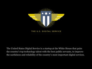The United States Digital Service is a startup at the White House that pairs
the country’s top technology talent with the best public servants, to improve
the usefulness and reliability of the country’s most important digital services.
 