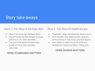 Story take-aways
Story 1: The Story of the Early Web
● What if we never got the Open Web?
● Would companies like Google, Amazon,
Salesforce, etc. been possible?
● The pervasive digital infrastructure the
Modern Web is built on would not have
been possible otherwise.
OPEN STANDARDS MATTERS
Story 2: The Story of Healthcare.gov
● “Waterfall”, siloed development doesn’t work
● Govt shouldn’t buy digital goods using the
same process it uses to buy physical goods
● Government needs to adopt the same
modern software development practices
Silicon Valley uses
OPEN SOURCE MATTERS
 