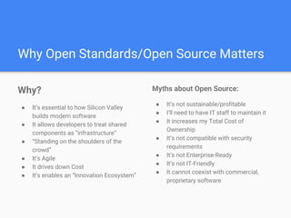 Why Open Standards/Open Source Matters
Why?
● It’s essential to how Silicon Valley
builds modern software
● It allows developers to treat shared
components as “infrastructure”
● “Standing on the shoulders of the
crowd”
● It’s Agile
● It drives down Cost
● It’s enables an “Innovation Ecosystem”
Myths about Open Source:
● It’s not sustainable/profitable
● I’ll need to have IT staff to maintain it
● It increases my Total Cost of
Ownership
● It’s not compatible with security
requirements
● It’s not Enterprise-Ready
● It’s not IT-Friendly
● It cannot coexist with commercial,
proprietary software
 