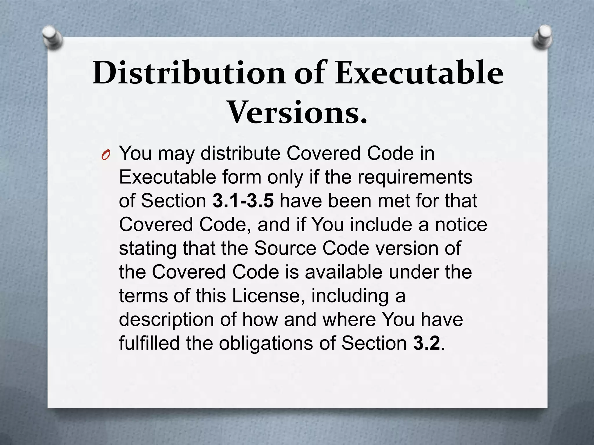 Distribution of Executable
        Versions.
O You may distribute Covered Code in
 Executable form only if the requirements
 of Section 3.1-3.5 have been met for that
 Covered Code, and if You include a notice
 stating that the Source Code version of
 the Covered Code is available under the
 terms of this License, including a
 description of how and where You have
 fulfilled the obligations of Section 3.2.
 