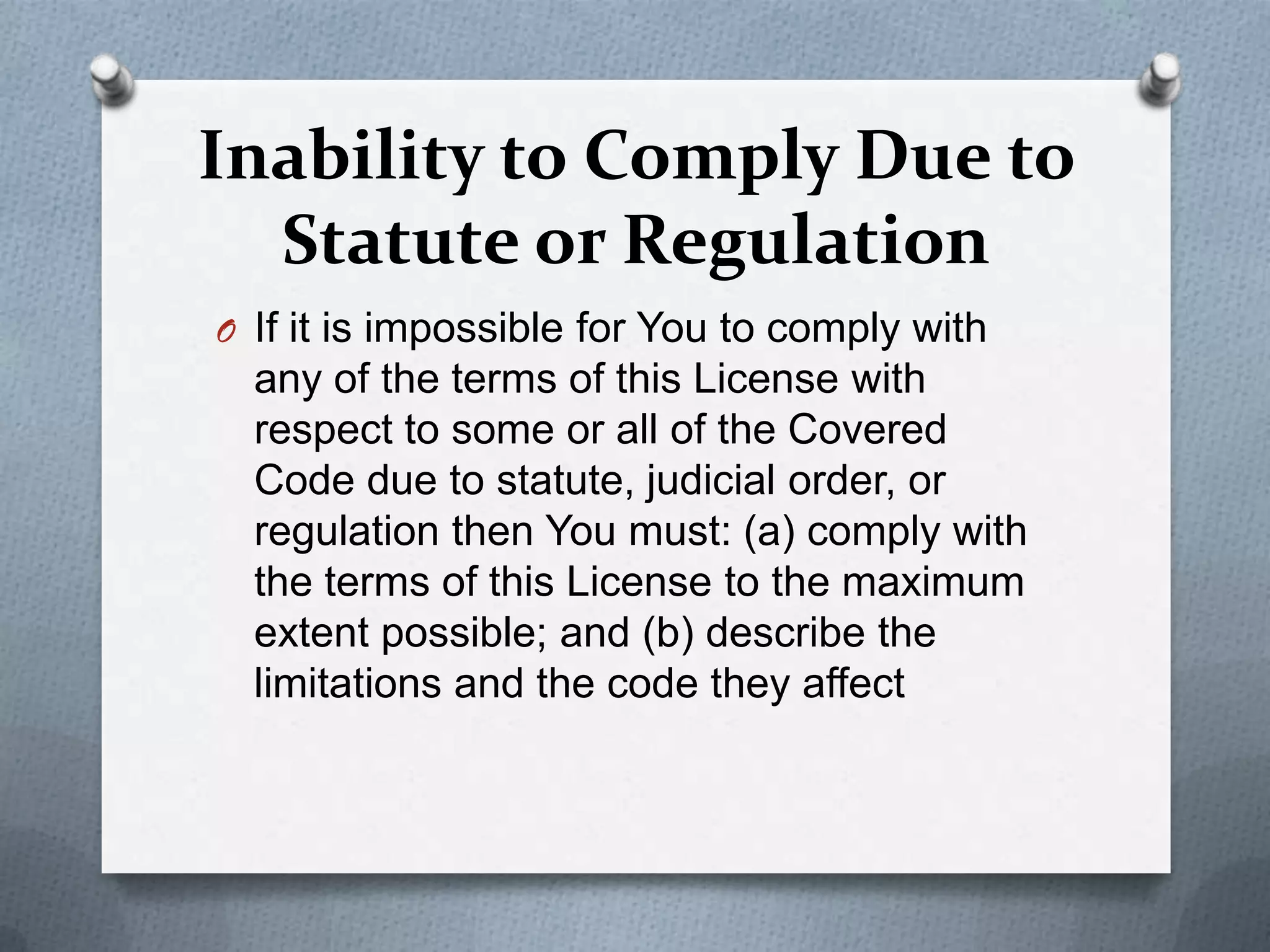 Inability to Comply Due to
  Statute or Regulation
O If it is impossible for You to comply with
  any of the terms of this License with
  respect to some or all of the Covered
  Code due to statute, judicial order, or
  regulation then You must: (a) comply with
  the terms of this License to the maximum
  extent possible; and (b) describe the
  limitations and the code they affect
 
