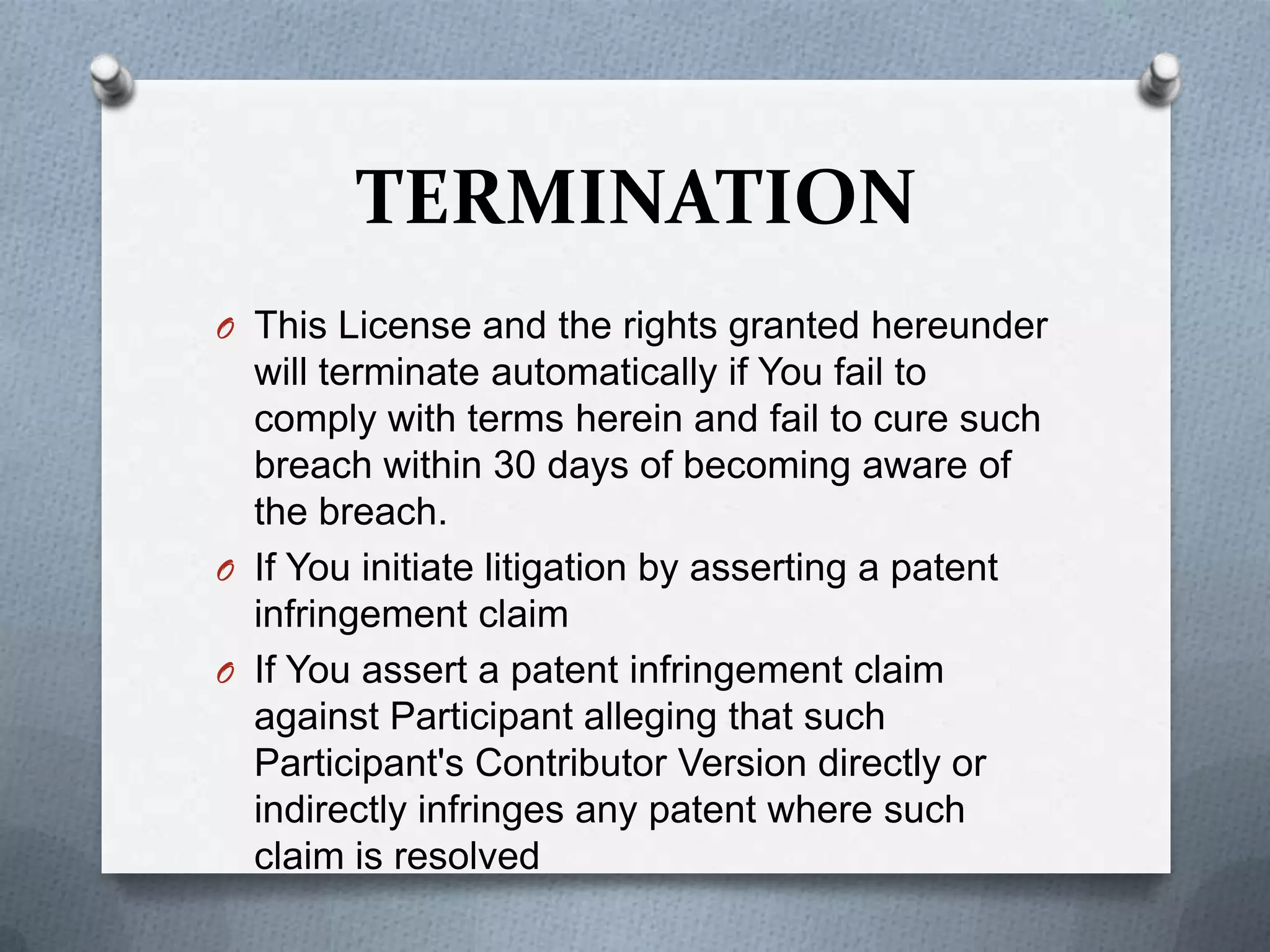 TERMINATION
O This License and the rights granted hereunder
  will terminate automatically if You fail to
  comply with terms herein and fail to cure such
  breach within 30 days of becoming aware of
  the breach.
O If You initiate litigation by asserting a patent
  infringement claim
O If You assert a patent infringement claim
  against Participant alleging that such
  Participant's Contributor Version directly or
  indirectly infringes any patent where such
  claim is resolved
 