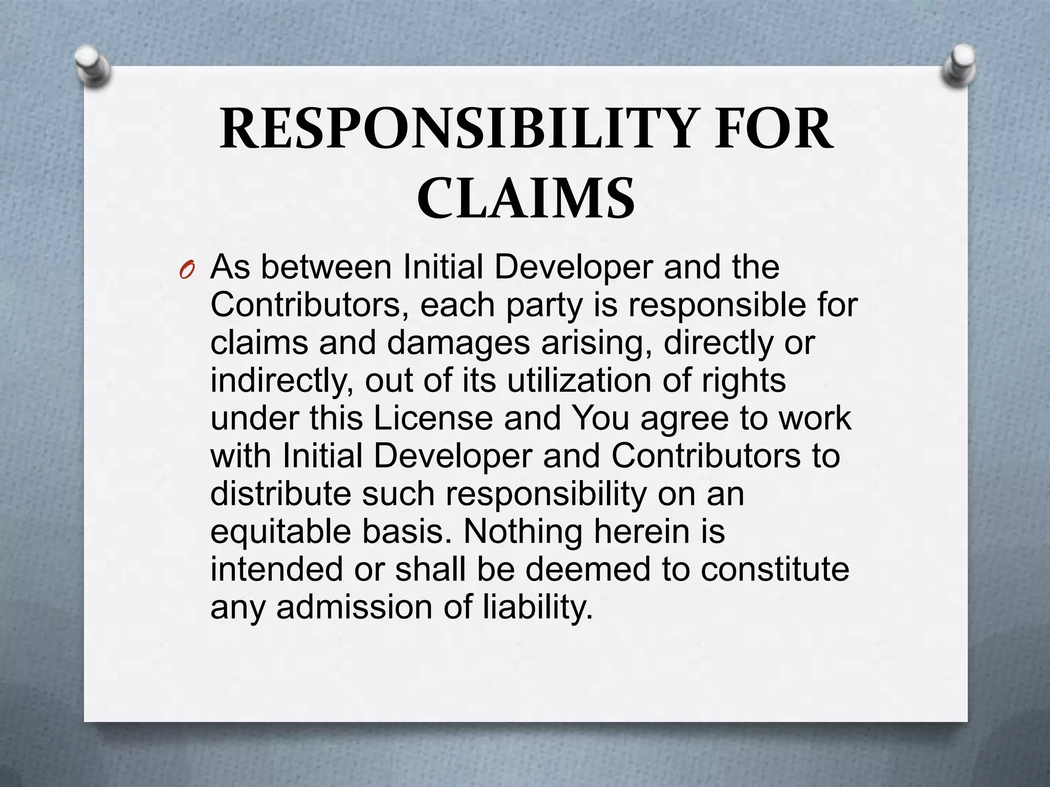 RESPONSIBILITY FOR
       CLAIMS
O As between Initial Developer and the
 Contributors, each party is responsible for
 claims and damages arising, directly or
 indirectly, out of its utilization of rights
 under this License and You agree to work
 with Initial Developer and Contributors to
 distribute such responsibility on an
 equitable basis. Nothing herein is
 intended or shall be deemed to constitute
 any admission of liability.
 