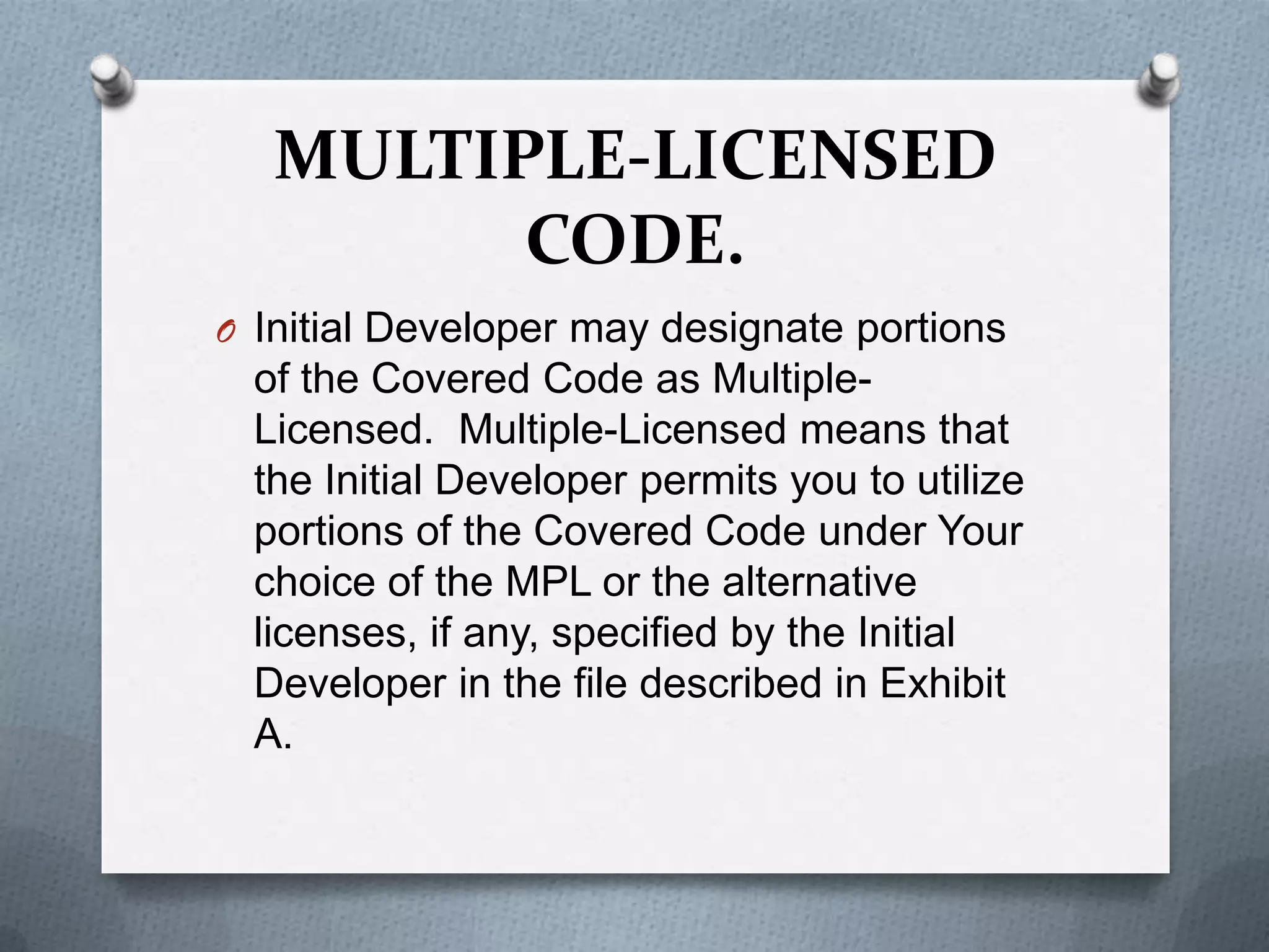 MULTIPLE-LICENSED
         CODE.
O Initial Developer may designate portions
  of the Covered Code as Multiple-
  Licensed. Multiple-Licensed means that
  the Initial Developer permits you to utilize
  portions of the Covered Code under Your
  choice of the MPL or the alternative
  licenses, if any, specified by the Initial
  Developer in the file described in Exhibit
  A.
 