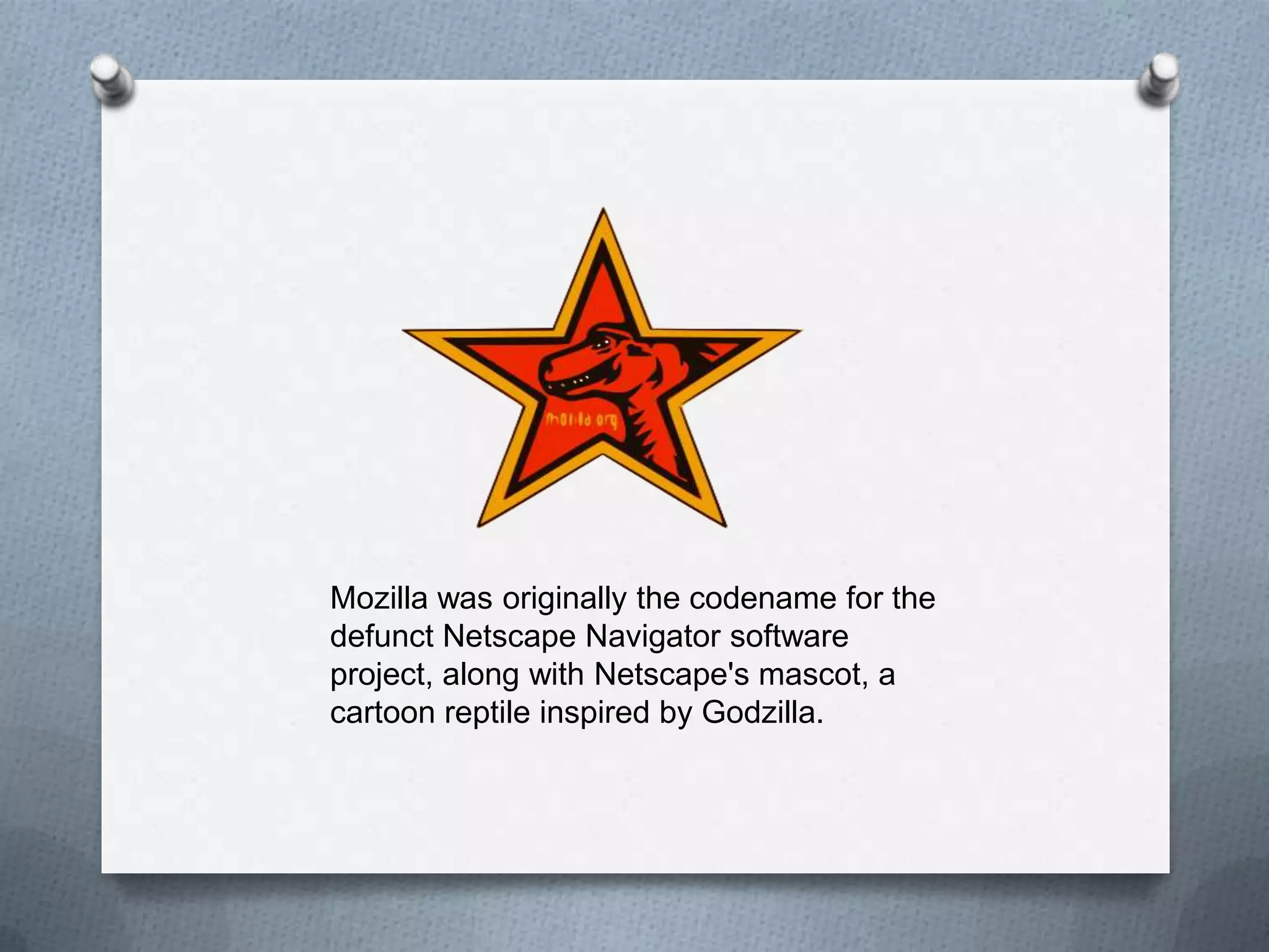 Mozilla was originally the codename for the
defunct Netscape Navigator software
project, along with Netscape's mascot, a
cartoon reptile inspired by Godzilla.
 