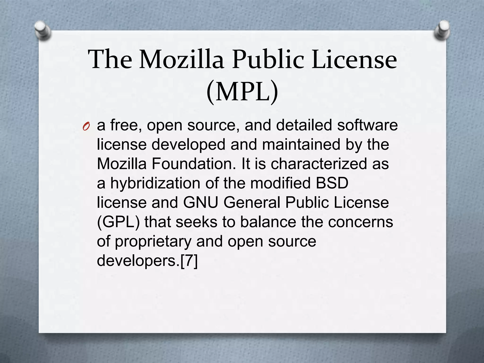 The Mozilla Public License
         (MPL)
O a free, open source, and detailed software
  license developed and maintained by the
  Mozilla Foundation. It is characterized as
  a hybridization of the modified BSD
  license and GNU General Public License
  (GPL) that seeks to balance the concerns
  of proprietary and open source
  developers.[7]
 