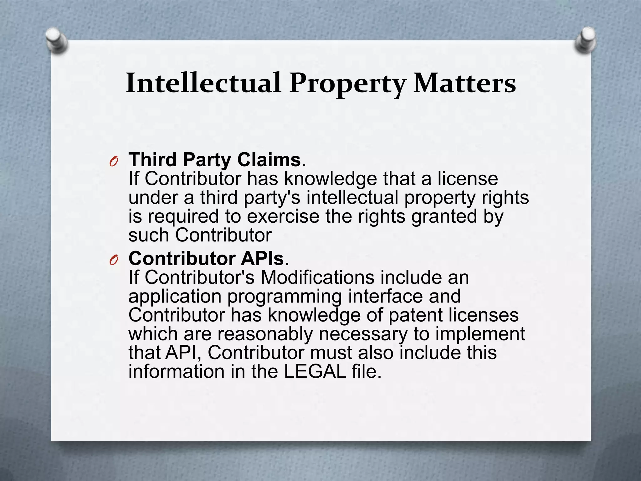 Intellectual Property Matters

O Third Party Claims.
  If Contributor has knowledge that a license
  under a third party's intellectual property rights
  is required to exercise the rights granted by
  such Contributor
O Contributor APIs.
  If Contributor's Modifications include an
  application programming interface and
  Contributor has knowledge of patent licenses
  which are reasonably necessary to implement
  that API, Contributor must also include this
  information in the LEGAL file.
 