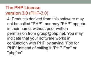 The PHP License
version 3.0 (PHP-3.0)
• 4. Products derived from this software may
 not be called "PHP", nor may "PHP" appear
 in their name, without prior written
 permission from group@php.net. You may
 indicate that your software works in
 conjunction with PHP by saying "Foo for
 PHP" instead of calling it "PHP Foo" or
 "phpfoo"
 