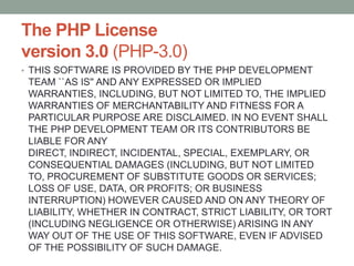 The PHP License
version 3.0 (PHP-3.0)
• THIS SOFTWARE IS PROVIDED BY THE PHP DEVELOPMENT
 TEAM ``AS IS'' AND ANY EXPRESSED OR IMPLIED
 WARRANTIES, INCLUDING, BUT NOT LIMITED TO, THE IMPLIED
 WARRANTIES OF MERCHANTABILITY AND FITNESS FOR A
 PARTICULAR PURPOSE ARE DISCLAIMED. IN NO EVENT SHALL
 THE PHP DEVELOPMENT TEAM OR ITS CONTRIBUTORS BE
 LIABLE FOR ANY
 DIRECT, INDIRECT, INCIDENTAL, SPECIAL, EXEMPLARY, OR
 CONSEQUENTIAL DAMAGES (INCLUDING, BUT NOT LIMITED
 TO, PROCUREMENT OF SUBSTITUTE GOODS OR SERVICES;
 LOSS OF USE, DATA, OR PROFITS; OR BUSINESS
 INTERRUPTION) HOWEVER CAUSED AND ON ANY THEORY OF
 LIABILITY, WHETHER IN CONTRACT, STRICT LIABILITY, OR TORT
 (INCLUDING NEGLIGENCE OR OTHERWISE) ARISING IN ANY
 WAY OUT OF THE USE OF THIS SOFTWARE, EVEN IF ADVISED
 OF THE POSSIBILITY OF SUCH DAMAGE.
 
