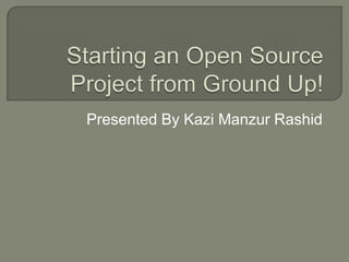 Starting an Open Source Project from Ground Up! Presented By Kazi Manzur Rashid 