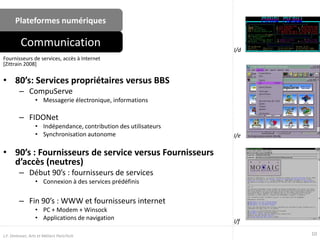 Plateformes numériques
• 80’s: Services propriétaires versus BBS
– CompuServe
• Messagerie électronique, informations
– FIDONet
• Indépendance, contribution des utilisateurs
• Synchronisation autonome
• 90’s : Fournisseurs de service versus Fournisseurs
d’accès (neutres)
– Début 90’s : fournisseurs de services
• Connexion à des services prédéfinis
– Fin 90’s : WWW et fournisseurs internet
• PC + Modem + Winsock
• Applications de navigation
Fournisseurs de services, accès à Internet
[Zittrain 2008]
Communication
I/e
10J.F. Omhover, Arts et Métiers ParisTech
I/d
I/f
 