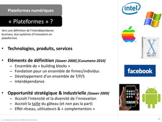 Plateformes numériques
• Technologies, produits, services
• Eléments de définition [Gawer 2000] [Cusumano 2010]
– Ensemble de « building blocks »
– Fondation pour un ensemble de firmes/individus
– Développement d’un ensemble de T/P/S
– Interdépendance
• Opportunité stratégique & industrielle [Gawer 2009]
– Accroît l’intensité et la diversité de l’innovation
– Accroit la taille du gâteau (et non pas la part)
– Effet réseau, utilisateurs & « complementors »
Vers une définition de l’interdépendance
business, éco-systèmes d’innovation en
plateformes
« Plateformes » ?
15J.F. Omhover, Arts et Métiers ParisTech
 
