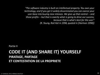 CODE IT (AND SHARE IT) YOURSELF
PIRATAGE, PARTAGE
ET CONTESTATION DE LA PROPRIETE
Partie II
16J.F. Omhover, Arts et Métiers ParisTech
"The software industry is built on intellectual property. You own your
technology, and if you get it widely disseminated you can coerce your
user base into buying new releases. We give up that control -- and
those profits -- but that is exactly what is going to drive our success,
because that is what's best for the user.“
(R. Young, Red Hat in 1998, quoted in [Harmon 1998])
 