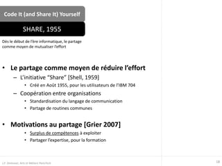 Code It (and Share It) Yourself
• Le partage comme moyen de réduire l’effort
– L’initiative “Share” [Shell, 1959]
• Créé en Août 1955, pour les utilisateurs de l’IBM 704
– Coopération entre organisations
• Standardisation du langage de communication
• Partage de routines communes
• Motivations au partage [Grier 2007]
• Surplus de compétences à exploiter
• Partager l’expertise, pour la formation
Dès le début de l’ère informatique, le partage
comme moyen de mutualiser l’effort
SHARE, 1955
18J.F. Omhover, Arts et Métiers ParisTech
 