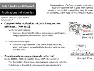 Code It (and Share It) Yourself
• Complexité des motivations : économiques, sociales,
politiques… [Pink 2010]
– Motivations extrinsèques
• Avantages de carrière (formation, reconnaissance par les pairs,
image), réputation, récompenses, opportunités…
– Motivations intrinsèques
• Sentiment d’appartenance à une communauté, Altruisme,
Motifs politiques et sociaux Motifs hédonistes, plaisir de jouer,
plaisir de créer
• Pose de nombreuses questions (de recherche)
[Hertel 2003] [Li 2006] [Oreg 2008] [Bitzer 2007] [Baytiyeh 2010]
– Vers des modèles économiques, sociologiques, individuels, collectifs,
– Problème de la diversité des communautés, des organisations
Motivations individuelles
24J.F. Omhover, Arts et Métiers ParisTech
[Baytiyeh 2010]
[Pink 2010]
Comment est-ce que ça peut marcher
humainement ?
"Every good work of software starts by scratching a
developer’s personal itch. [...] too often software
developers spend their days grinding away for pay at
programs they neither need nor love.“ [Raymond 2001]
 