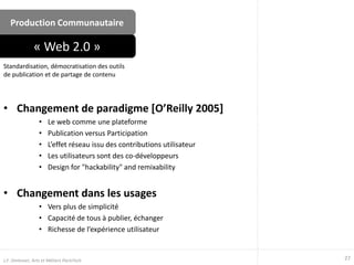 Production Communautaire
• Changement de paradigme [O’Reilly 2005]
• Le web comme une plateforme
• Publication versus Participation
• L’effet réseau issu des contributions utilisateur
• Les utilisateurs sont des co-développeurs
• Design for "hackability" and remixability
• Changement dans les usages
• Vers plus de simplicité
• Capacité de tous à publier, échanger
• Richesse de l’expérience utilisateur
Standardisation, démocratisation des outils
de publication et de partage de contenu
« Web 2.0 »
27J.F. Omhover, Arts et Métiers ParisTech
 