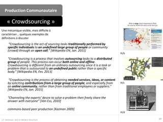 “Crowdsourcing is the act of sourcing tasks traditionally performed by
specific individuals to an undefined large group of people or community
(crowd) through an open call." [Wikipedia EN, Jan. 2011]
“Crowdsourcing is a process that involves outsourcing tasks to a distributed
group of people. This process can occur both online and offline.
Crowdsourcing is different from an ordinary outsourcing since it is a task or
problem that is outsourced to an undefined public rather than a specific
body.” [Wikipedia EN, Fev. 2013]
“Crowdsourcing is the process of obtaining needed services, ideas, or content
by soliciting contributions from a large group of people, and especially from
an online community, rather than from traditional employees or suppliers.“
[Wikipedia EN, Jan. 2015]
“Channeling the experts’ desire to solve a problem then freely share the
answer with everyone” [Van Ess, 2010]
commons-based peer production [Kazman 2009]
Production Communautaire
« Crowdsourcing »
29J.F. Omhover, Arts et Métiers ParisTech
Une mécanique visible, mais difficile à
caractériser… quelques exemples de
définitions à discuter
III/b
III/c
III/d
 