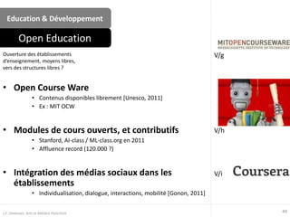 Education & Développement
• Open Course Ware
• Contenus disponibles librement [Unesco, 2011]
• Ex : MIT OCW
• Modules de cours ouverts, et contributifs
• Stanford, AI-class / ML-class.org en 2011
• Affluence record (120.000 ?)
• Intégration des médias sociaux dans les
établissements
• Individualisation, dialogue, interactions, mobilité [Gonon, 2011]
Ouverture des établissements
d’enseignement, moyens libres,
vers des structures libres ?
Open Education
49J.F. Omhover, Arts et Métiers ParisTech
V/g
V/h
V/i
 