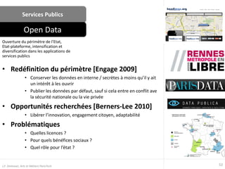 Services Publics
• Redéfinition du périmètre [Engage 2009]
• Conserver les données en interne / secrètes à moins qu’il y ait
un intérêt à les ouvrir
• Publier les données par défaut, sauf si cela entre en conflit ave
la sécurité nationale ou la vie privée
• Opportunités recherchées [Berners-Lee 2010]
• Libérer l’innovation, engagement citoyen, adaptabilité
• Problématiques
• Quelles licences ?
• Pour quels bénéfices sociaux ?
• Quel rôle pour l’état ?
Ouverture du périmètre de l’Etat,
Etat-plateforme, intensification et
diversification dans les applications de
services publics
Open Data
52J.F. Omhover, Arts et Métiers ParisTech
 
