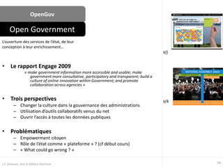 OpenGov
• Le rapport Engage 2009
« make government information more accessible and usable; make
government more consultative, participatory and transparent; build a
culture of online innovation within Government; and promote
collaboration across agencies »
• Trois perspectives
– Changer la culture dans la gouvernance des administrations
– Utilisation d’outils collaboratifs venus du net
– Ouvrir l’accès à toutes les données publiques
• Problématiques
– Empowerment citoyen
– Rôle de l’état comme « plateforme » ? (cf début cours)
– « What could go wrong ? »
L’ouverture des services de l’état, de leur
conception à leur enrichissement…
Open Government
54J.F. Omhover, Arts et Métiers ParisTech
V/j
V/k
 