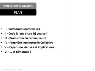 OPEN SOURCE INNOVATION
• I - Plateformes numériques
• II - Code it (and share it) yourself
• III - Production en communauté
• IV –Propriété Intellectuelle Collective
• V – Expansion, dérivés et implications…
• VI - … et déviances ?
PLAN
6J.F. Omhover, Arts et Métiers ParisTech,
 
