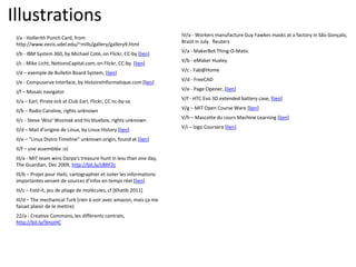 Illustrations
I/a - Hollerith Punch Card, from
http://www.eecis.udel.edu/~mills/gallery/gallery9.html
I/b - IBM System 360, by Michael Coté, on Flickr, CC-by [lien]
I/c - Mike Licht, NotionsCapital.com, on Flickr, CC-by [lien]
I/d – exemple de Bulletin Board System, [lien]
I/e - Compuserve Interface, by HistoireInformatique.com [lien]
I/f – Mosaic navigator
II/a – Earl, Pirate eck at Club Earl, Flickr, CC nc-by-sa
II/b – Radio Caroline, rights unknown
II/c - Steve 'Woz' Wozniak and his bluebox, rights unknown
II/d – Mail d’origine de Linux, by Linux History [lien]
II/e – “Linux Distro Timeline” unknown origin, found at [lien]
II/f – une assemblée :o)
III/a - MIT team wins Darpa's treasure hunt in less than one day,
The Guardian, Dec 2009, http://bit.ly/cBRF2c
III/b – Projet pour Haiti, cartographier et isoler les informations
importantes venant de sources d’infos en temps réel [lien]
III/c – Fold-It, jeu de pliage de molécules, cf [Khatib 2011]
III/d – The mechanical Turk (rien à voir avec amazon, mais ça me
faisait plaisir de le mettre)
22/a - Creative Commons, les différents contrats,
http://bit.ly/9mjzHC
IV/a - Workers manufacture Guy Fawkes masks at a factory in São Gonçalo,
Brazil in July. Reuters
V/a - MakerBot Thing-O-Matic
V/b - eMaker Huxley
V/c - Fab@Home
V/d - FreeCAD
V/e - Page Opener, [lien]
V/f - HTC Evo 3D extended battery case, [lien]
V/g – MIT Open Course Ware [lien]
V/h – Mascotte du cours Machine Learning [lien]
V/i – logo Coursera [lien]
 
