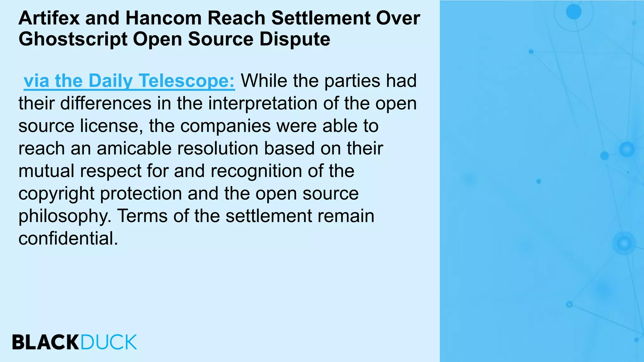 via the Daily Telescope: While the parties had
their differences in the interpretation of the open
source license, the companies were able to
reach an amicable resolution based on their
mutual respect for and recognition of the
copyright protection and the open source
philosophy. Terms of the settlement remain
confidential.
Artifex and Hancom Reach Settlement Over
Ghostscript Open Source Dispute
 