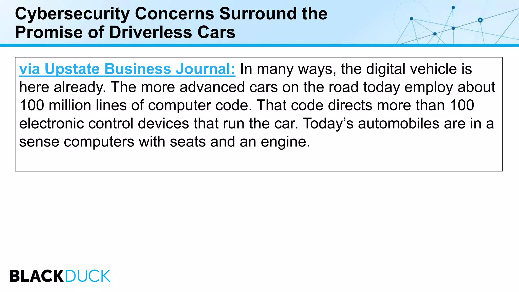 Cybersecurity Concerns Surround the
Promise of Driverless Cars
via Upstate Business Journal: In many ways, the digital vehicle is
here already. The more advanced cars on the road today employ about
100 million lines of computer code. That code directs more than 100
electronic control devices that run the car. Today’s automobiles are in a
sense computers with seats and an engine.
 