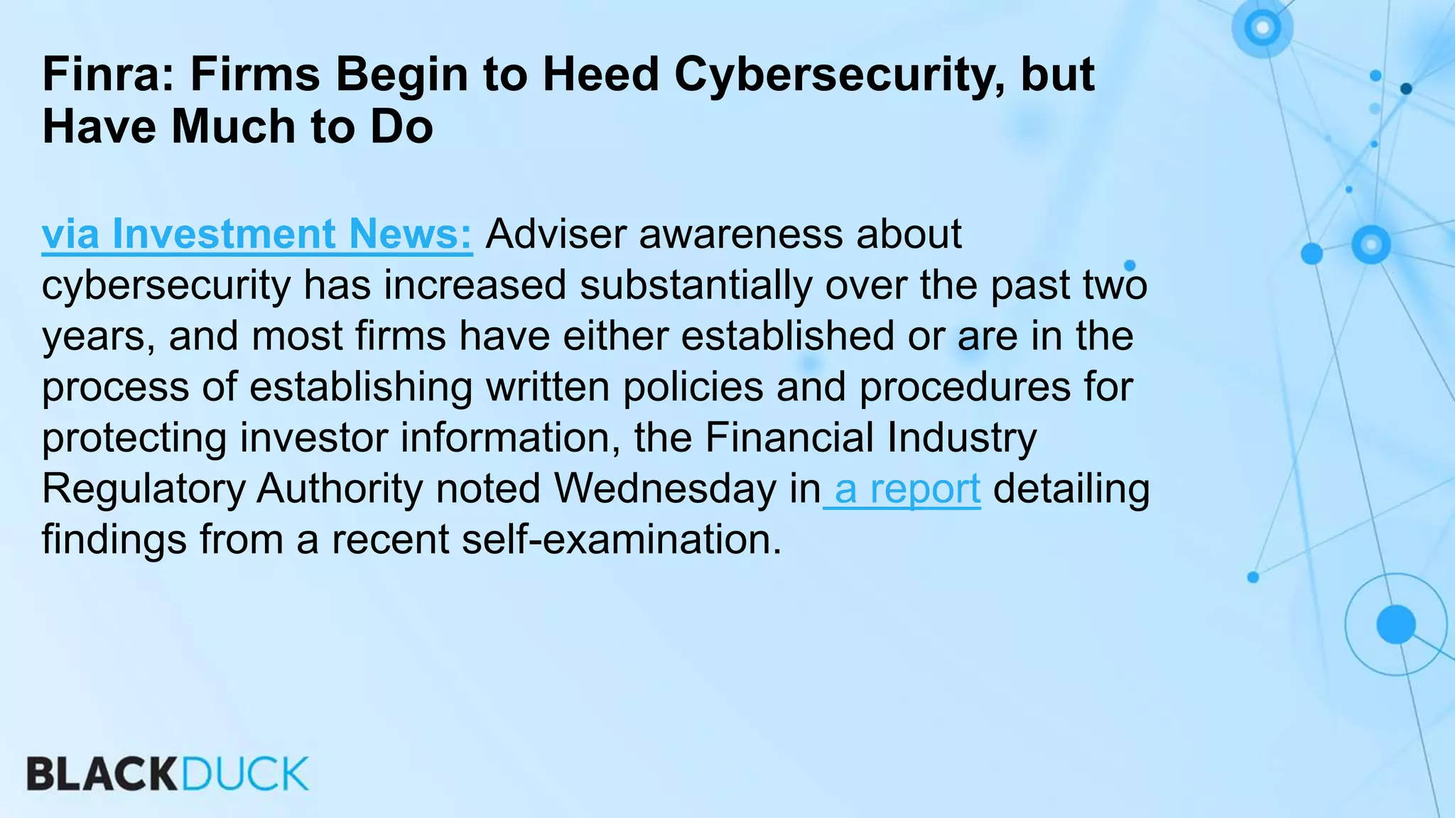 via Investment News: Adviser awareness about
cybersecurity has increased substantially over the past two
years, and most firms have either established or are in the
process of establishing written policies and procedures for
protecting investor information, the Financial Industry
Regulatory Authority noted Wednesday in a report detailing
findings from a recent self-examination.
Finra: Firms Begin to Heed Cybersecurity, but
Have Much to Do
 