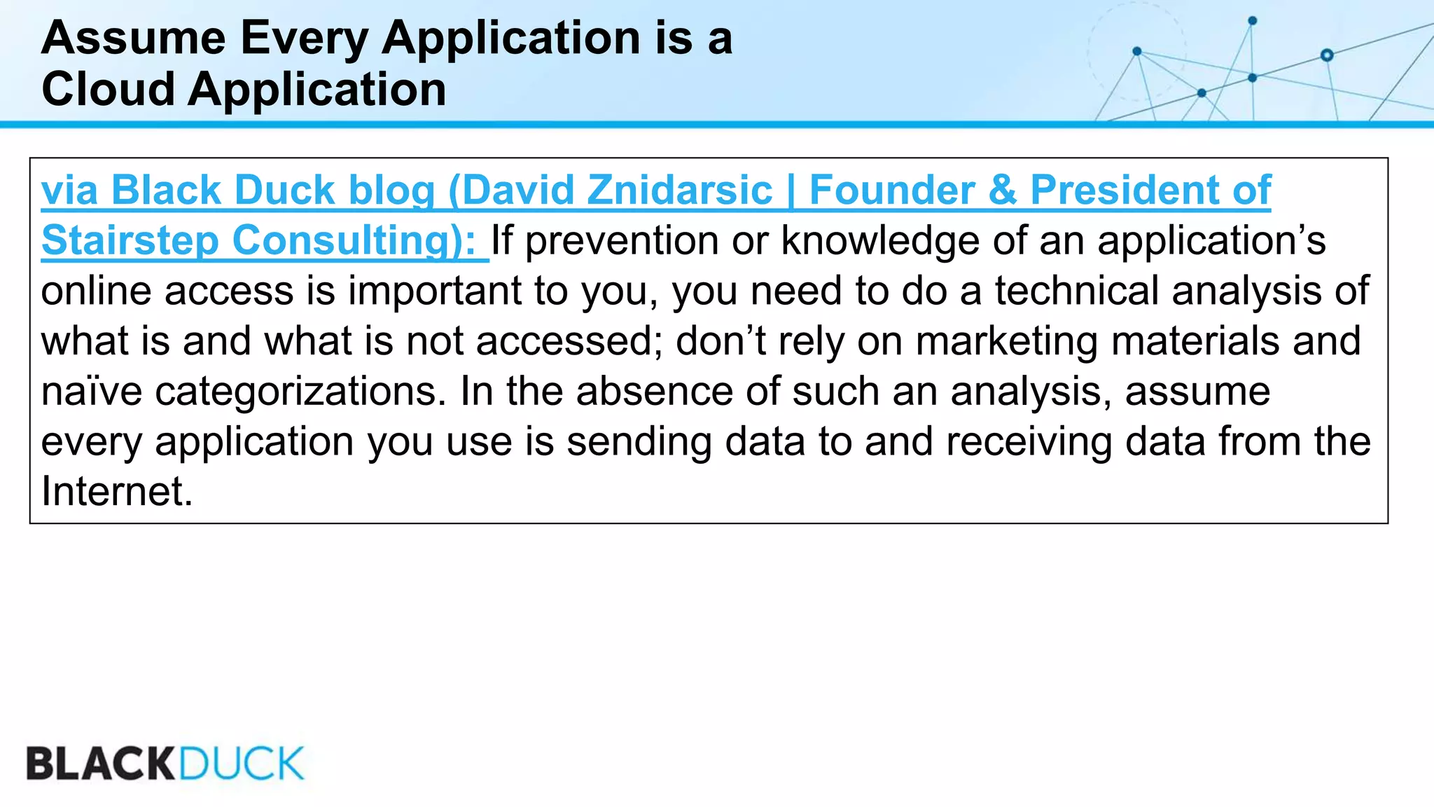 Assume Every Application is a
Cloud Application
via Black Duck blog (David Znidarsic | Founder & President of
Stairstep Consulting): If prevention or knowledge of an application’s
online access is important to you, you need to do a technical analysis of
what is and what is not accessed; don’t rely on marketing materials and
naïve categorizations. In the absence of such an analysis, assume
every application you use is sending data to and receiving data from the
Internet.
 