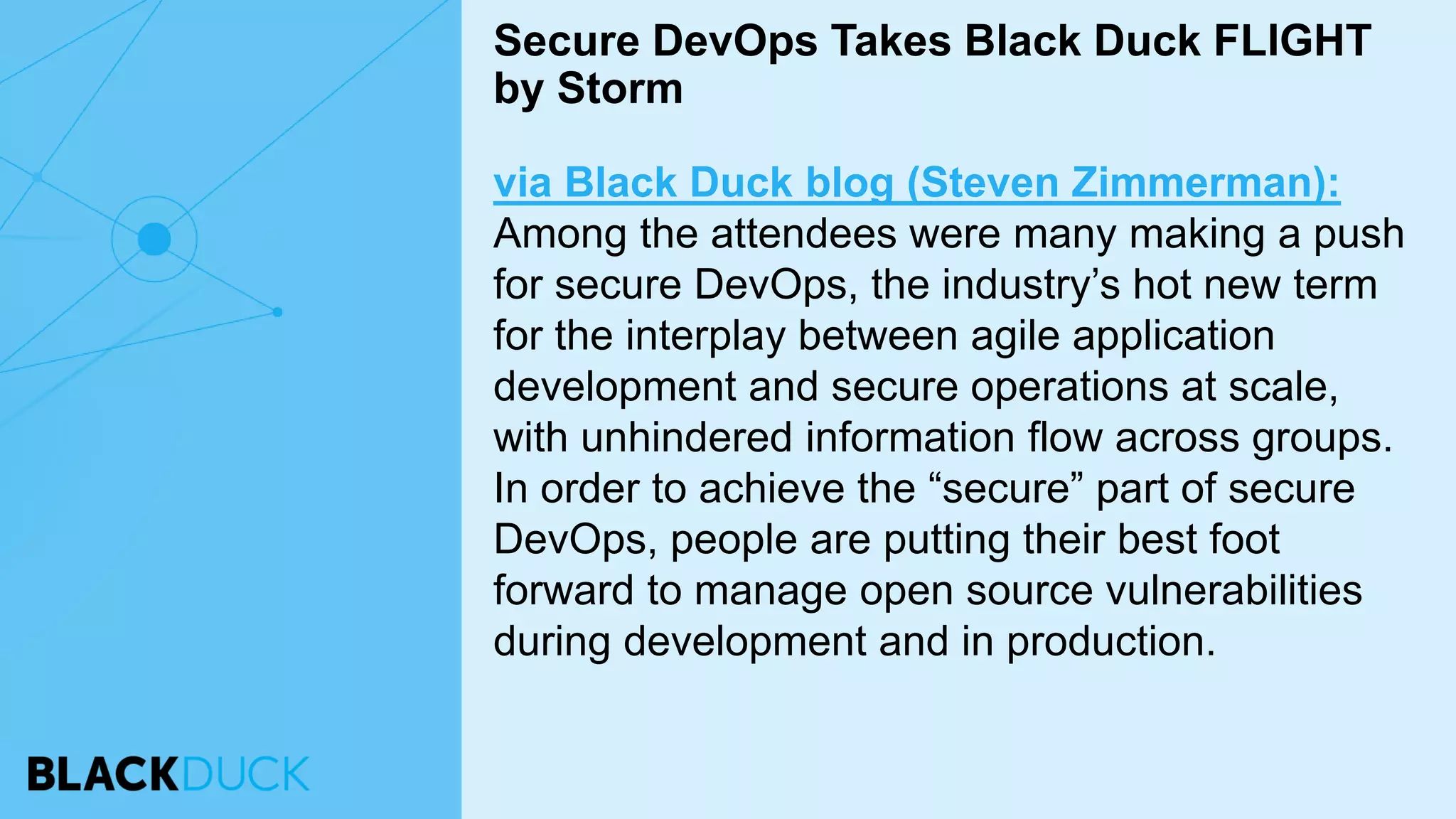 via Black Duck blog (Steven Zimmerman):
Among the attendees were many making a push
for secure DevOps, the industry’s hot new term
for the interplay between agile application
development and secure operations at scale,
with unhindered information flow across groups.
In order to achieve the “secure” part of secure
DevOps, people are putting their best foot
forward to manage open source vulnerabilities
during development and in production.
Secure DevOps Takes Black Duck FLIGHT
by Storm
 
