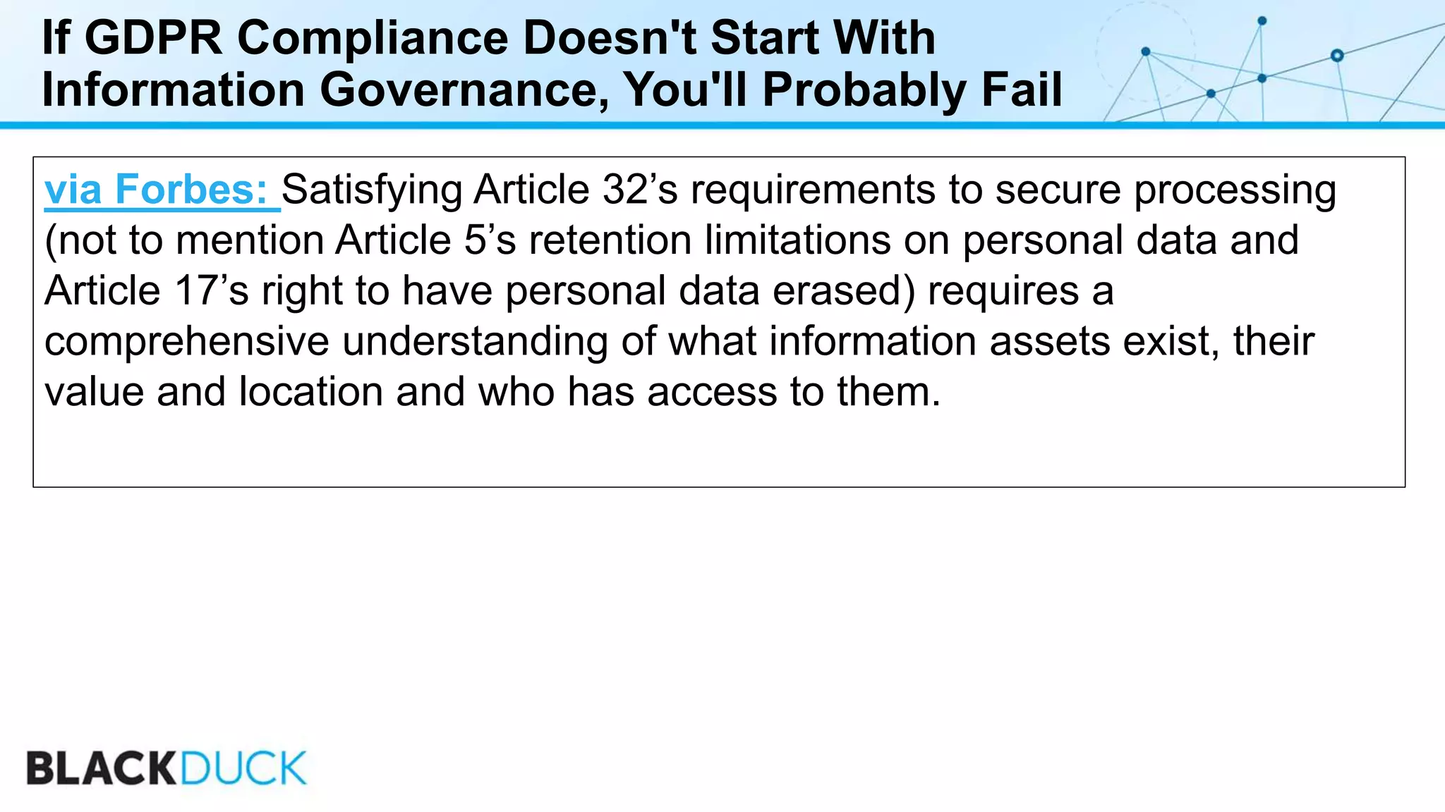 If GDPR Compliance Doesn't Start With
Information Governance, You'll Probably Fail
via Forbes: Satisfying Article 32’s requirements to secure processing
(not to mention Article 5’s retention limitations on personal data and
Article 17’s right to have personal data erased) requires a
comprehensive understanding of what information assets exist, their
value and location and who has access to them.
 
