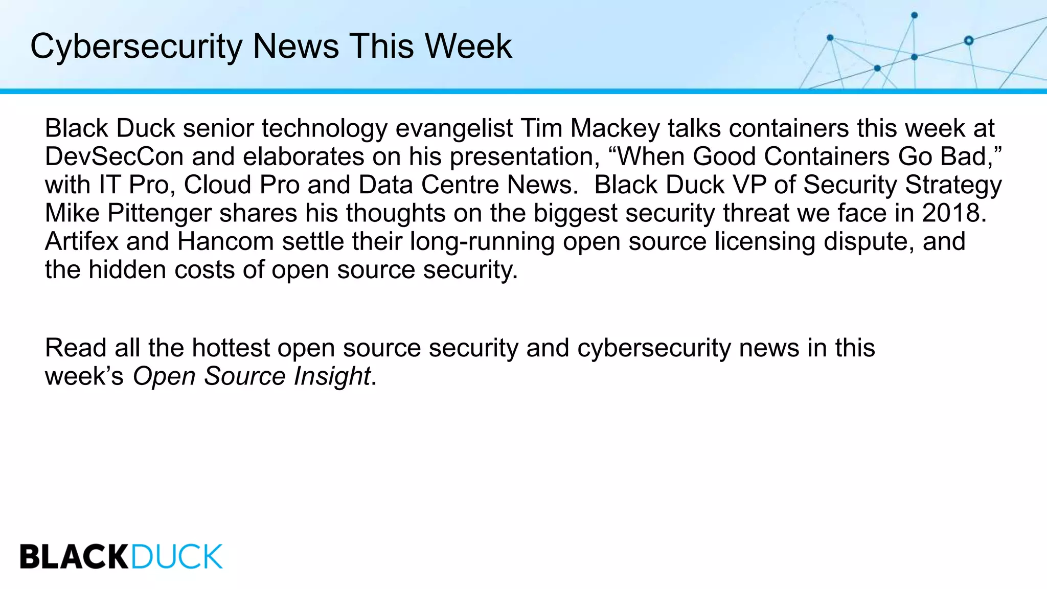 Cybersecurity News This Week
Black Duck senior technology evangelist Tim Mackey talks containers this week at
DevSecCon and elaborates on his presentation, “When Good Containers Go Bad,”
with IT Pro, Cloud Pro and Data Centre News. Black Duck VP of Security Strategy
Mike Pittenger shares his thoughts on the biggest security threat we face in 2018.
Artifex and Hancom settle their long-running open source licensing dispute, and
the hidden costs of open source security.
Read all the hottest open source security and cybersecurity news in this
week’s Open Source Insight.
 