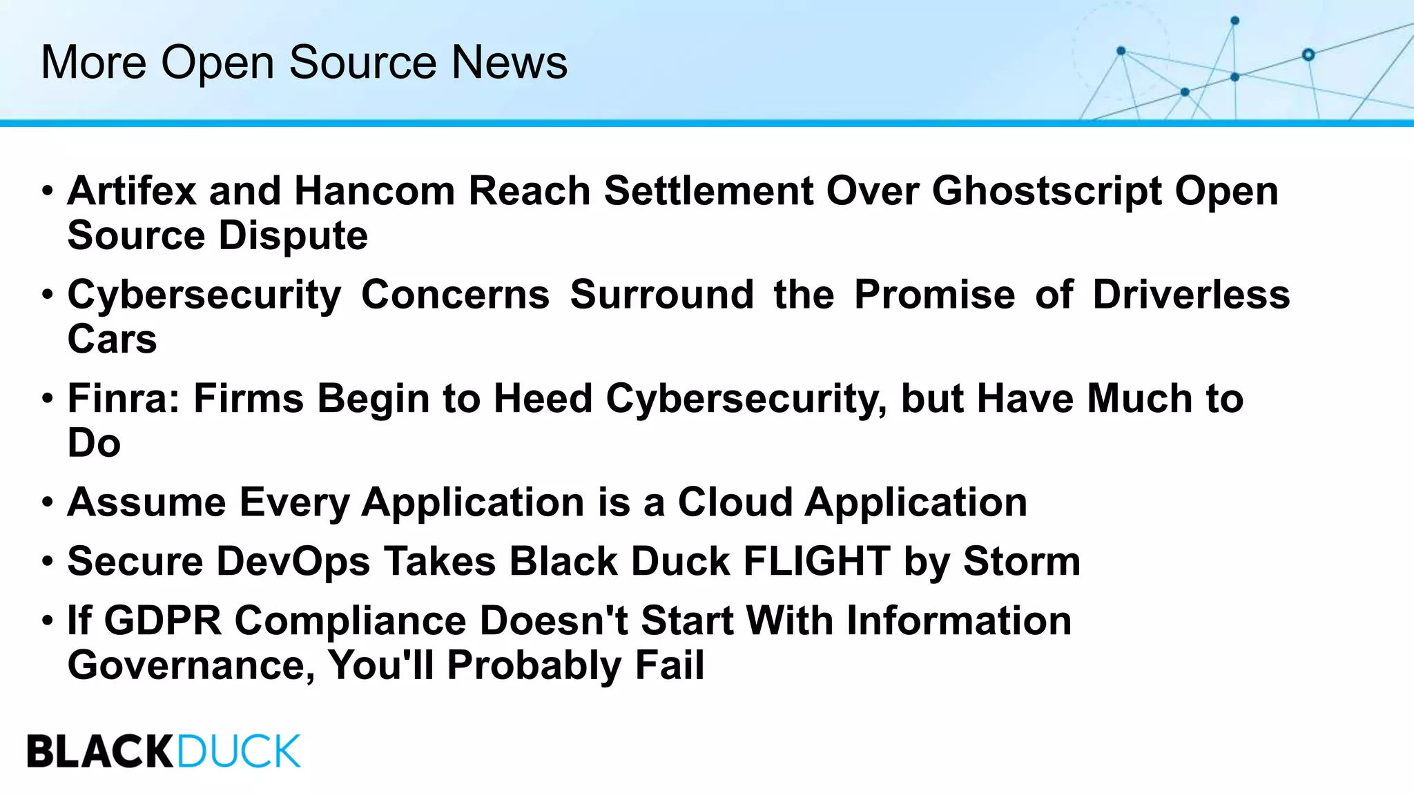 More Open Source News
• Artifex and Hancom Reach Settlement Over Ghostscript Open
Source Dispute
• Cybersecurity Concerns Surround the Promise of Driverless
Cars
• Finra: Firms Begin to Heed Cybersecurity, but Have Much to
Do
• Assume Every Application is a Cloud Application
• Secure DevOps Takes Black Duck FLIGHT by Storm
• If GDPR Compliance Doesn't Start With Information
Governance, You'll Probably Fail
 