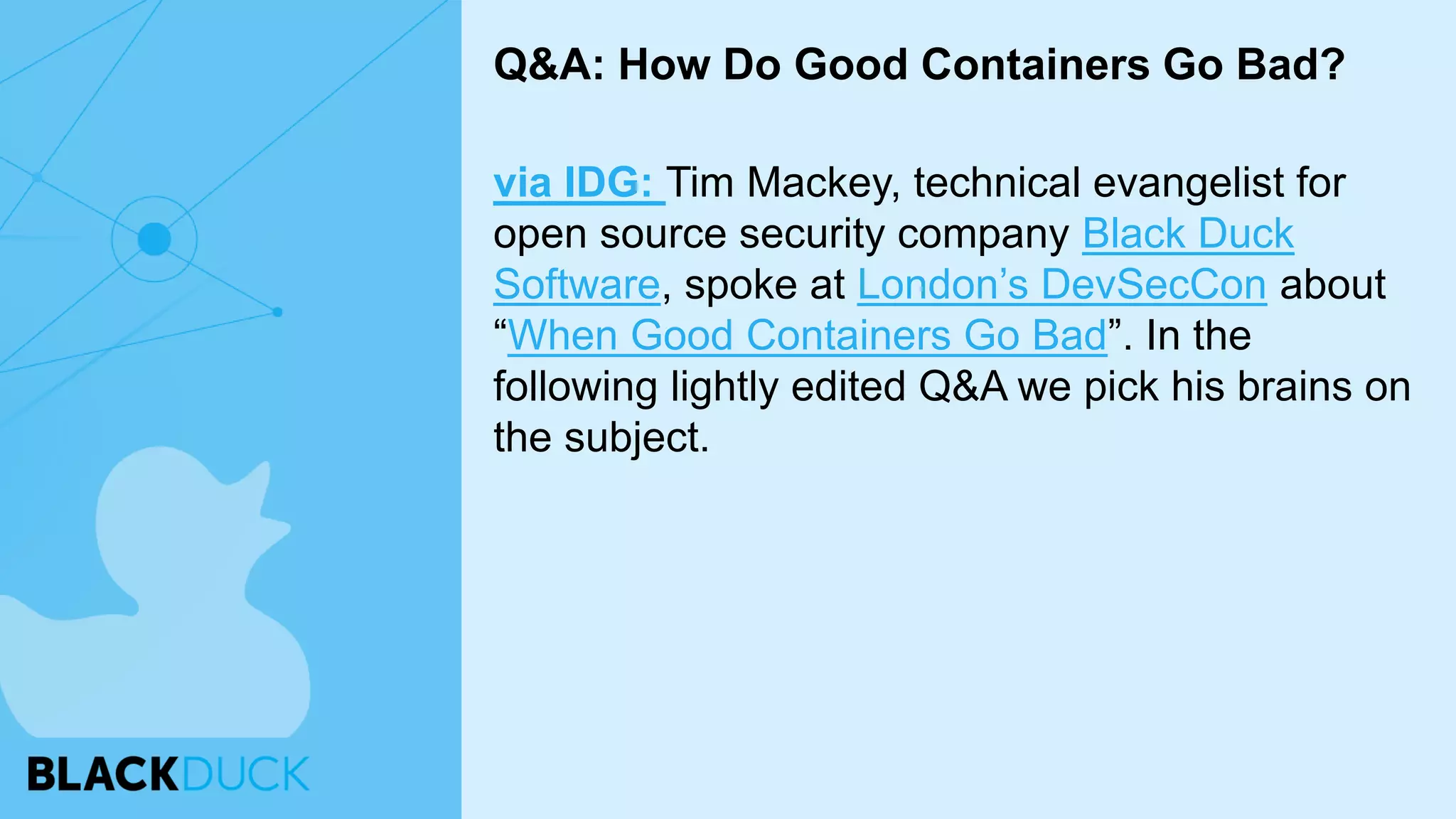via IDG: Tim Mackey, technical evangelist for
open source security company Black Duck
Software, spoke at London’s DevSecCon about
“When Good Containers Go Bad”. In the
following lightly edited Q&A we pick his brains on
the subject.
Q&A: How Do Good Containers Go Bad?
 