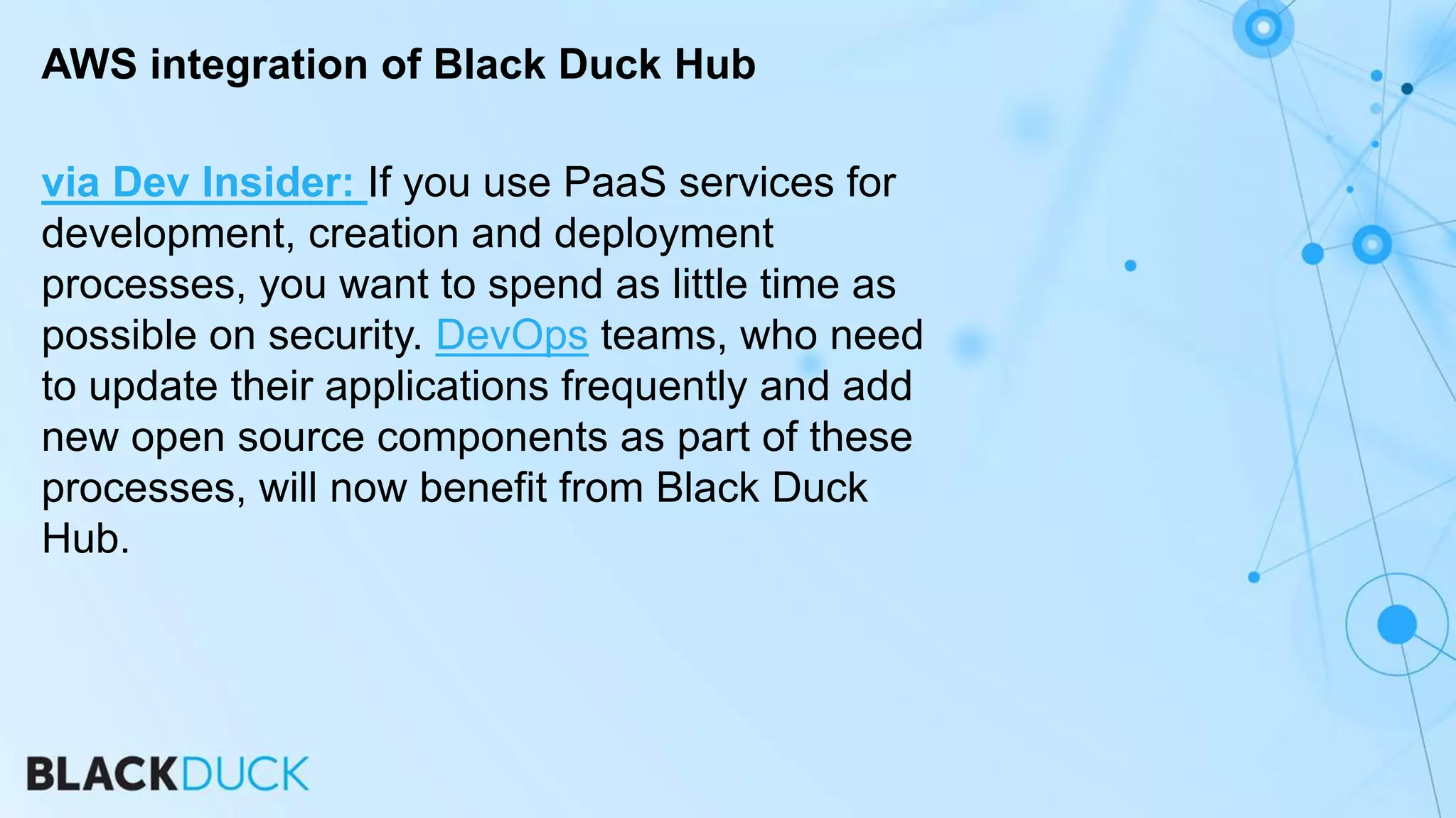 via Dev Insider: If you use PaaS services for
development, creation and deployment
processes, you want to spend as little time as
possible on security. DevOps teams, who need
to update their applications frequently and add
new open source components as part of these
processes, will now benefit from Black Duck
Hub.
AWS integration of Black Duck Hub
 