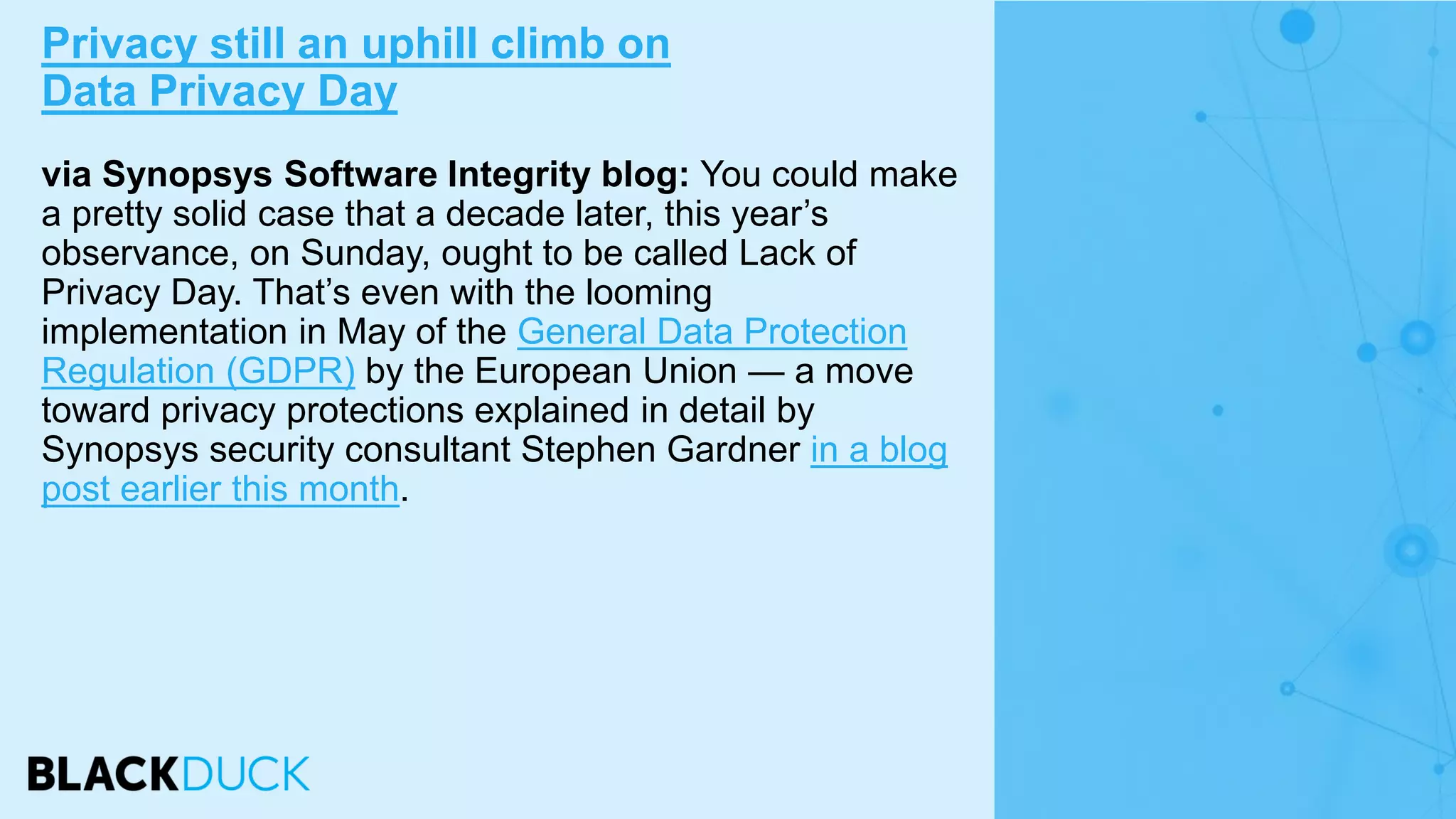 via Synopsys Software Integrity blog: You could make
a pretty solid case that a decade later, this year’s
observance, on Sunday, ought to be called Lack of
Privacy Day. That’s even with the looming
implementation in May of the General Data Protection
Regulation (GDPR) by the European Union — a move
toward privacy protections explained in detail by
Synopsys security consultant Stephen Gardner in a blog
post earlier this month.
Privacy still an uphill climb on
Data Privacy Day
 
