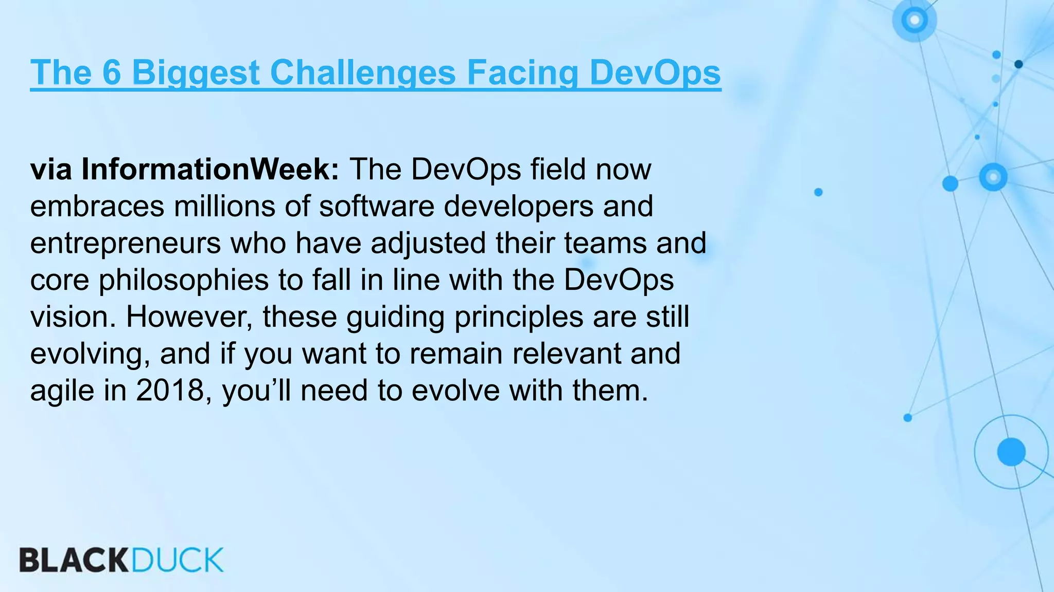 via InformationWeek: The DevOps field now
embraces millions of software developers and
entrepreneurs who have adjusted their teams and
core philosophies to fall in line with the DevOps
vision. However, these guiding principles are still
evolving, and if you want to remain relevant and
agile in 2018, you’ll need to evolve with them.
The 6 Biggest Challenges Facing DevOps
 