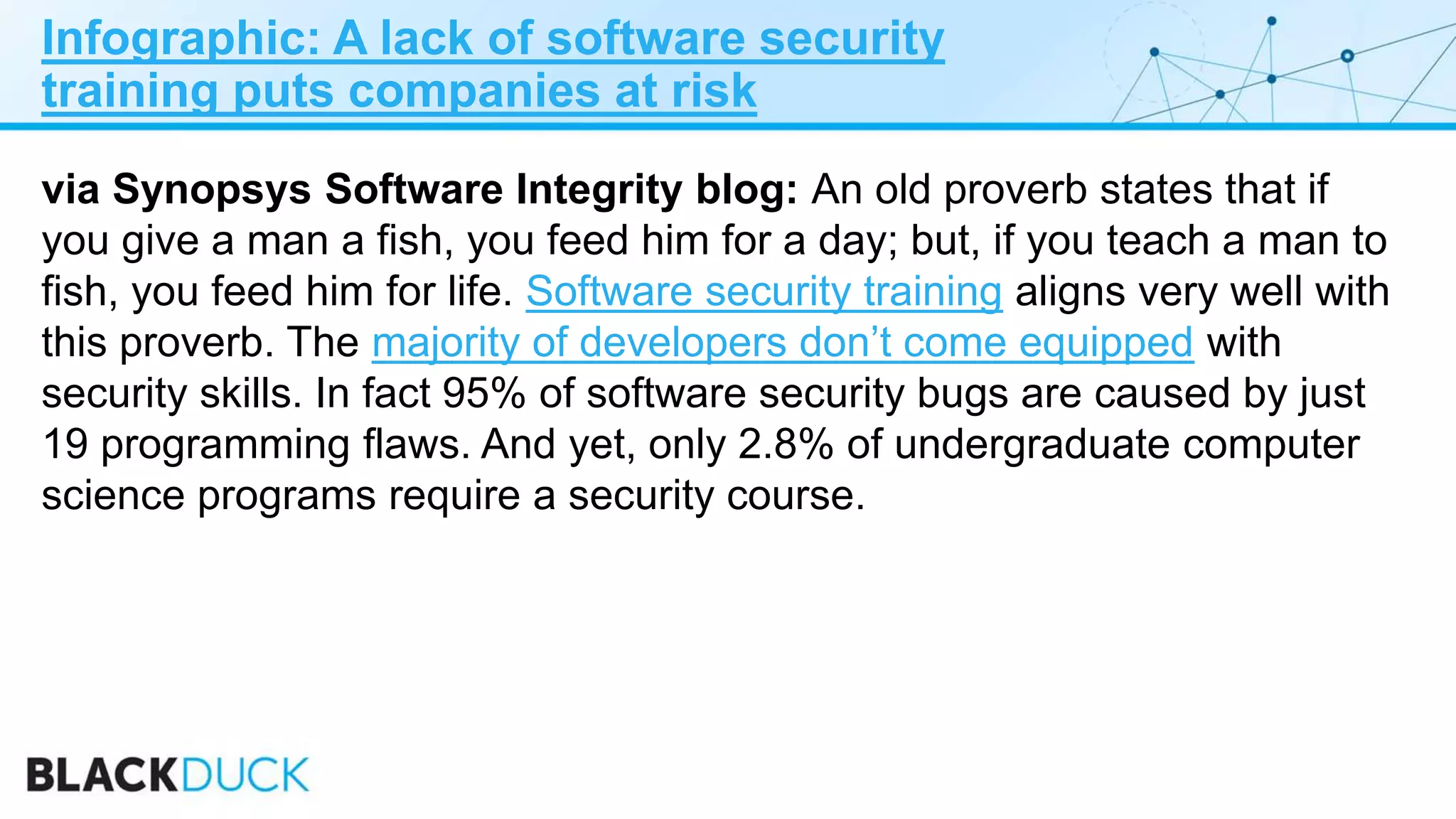 Infographic: A lack of software security
training puts companies at risk
via Synopsys Software Integrity blog: An old proverb states that if
you give a man a fish, you feed him for a day; but, if you teach a man to
fish, you feed him for life. Software security training aligns very well with
this proverb. The majority of developers don’t come equipped with
security skills. In fact 95% of software security bugs are caused by just
19 programming flaws. And yet, only 2.8% of undergraduate computer
science programs require a security course.
 