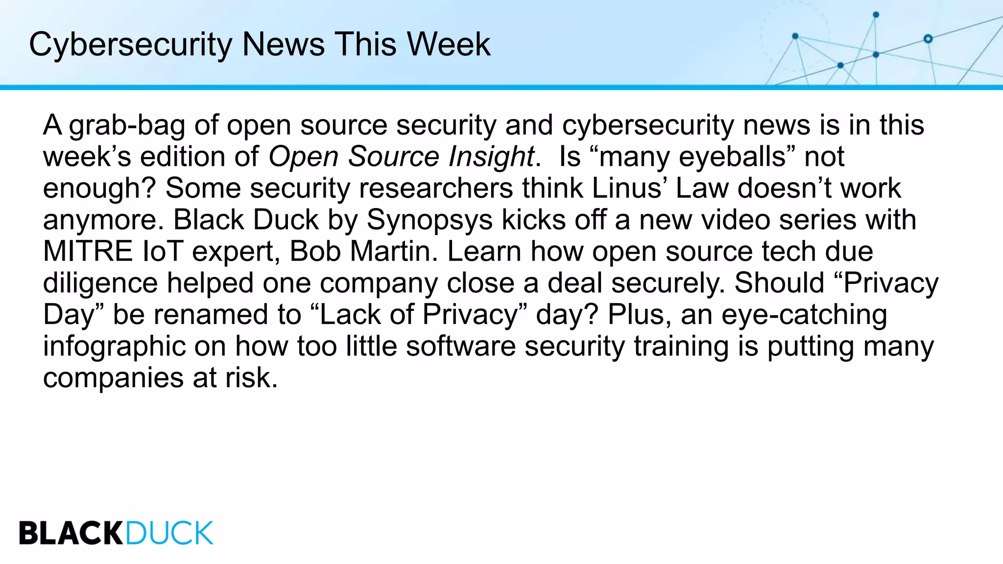 Cybersecurity News This Week
A grab-bag of open source security and cybersecurity news is in this
week’s edition of Open Source Insight. Is “many eyeballs” not
enough? Some security researchers think Linus’ Law doesn’t work
anymore. Black Duck by Synopsys kicks off a new video series with
MITRE IoT expert, Bob Martin. Learn how open source tech due
diligence helped one company close a deal securely. Should “Privacy
Day” be renamed to “Lack of Privacy” day? Plus, an eye-catching
infographic on how too little software security training is putting many
companies at risk.
 
