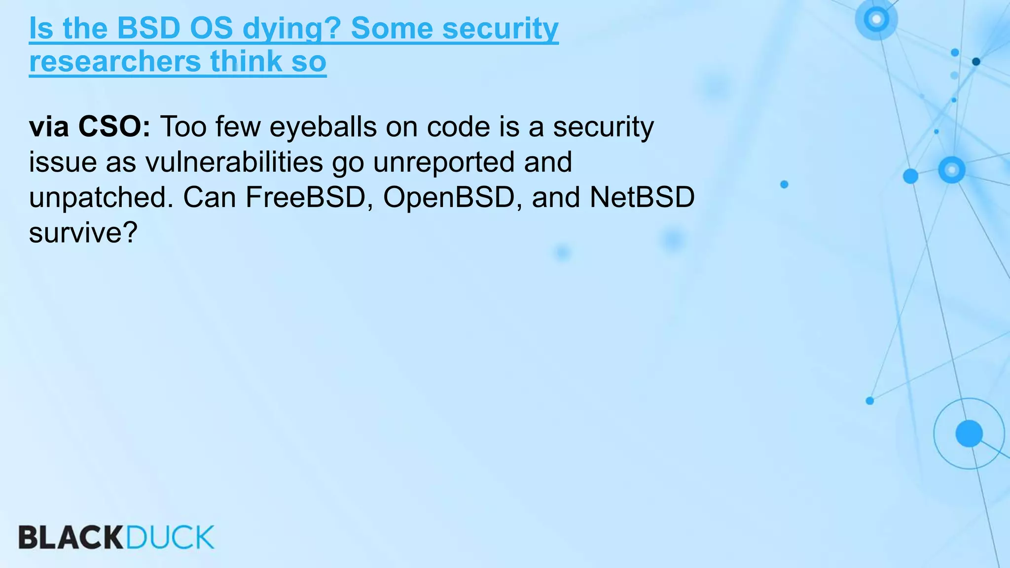 via CSO: Too few eyeballs on code is a security
issue as vulnerabilities go unreported and
unpatched. Can FreeBSD, OpenBSD, and NetBSD
survive?
Is the BSD OS dying? Some security
researchers think so
 