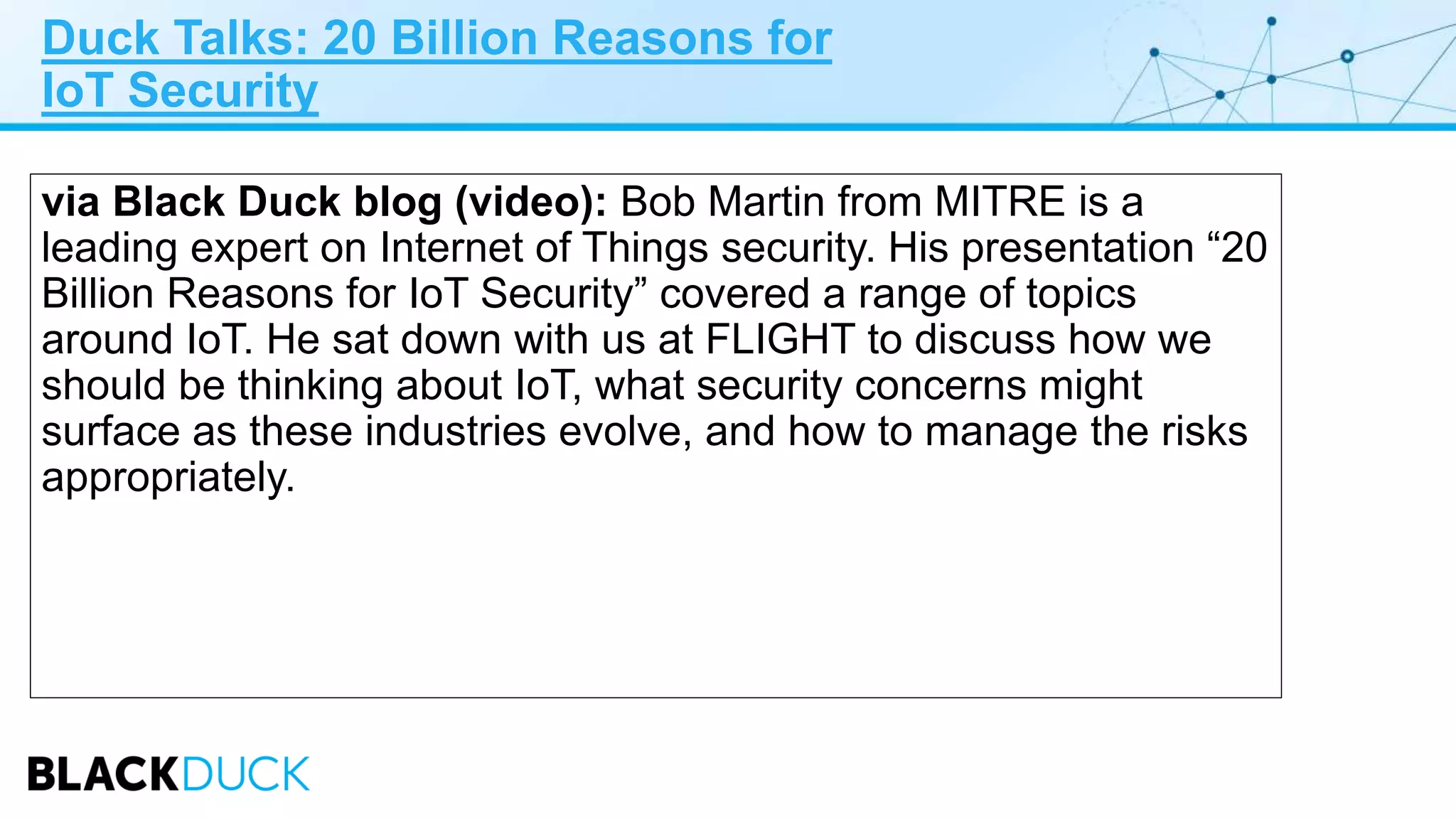 Duck Talks: 20 Billion Reasons for
IoT Security
via Black Duck blog (video): Bob Martin from MITRE is a
leading expert on Internet of Things security. His presentation “20
Billion Reasons for IoT Security” covered a range of topics
around IoT. He sat down with us at FLIGHT to discuss how we
should be thinking about IoT, what security concerns might
surface as these industries evolve, and how to manage the risks
appropriately.
 