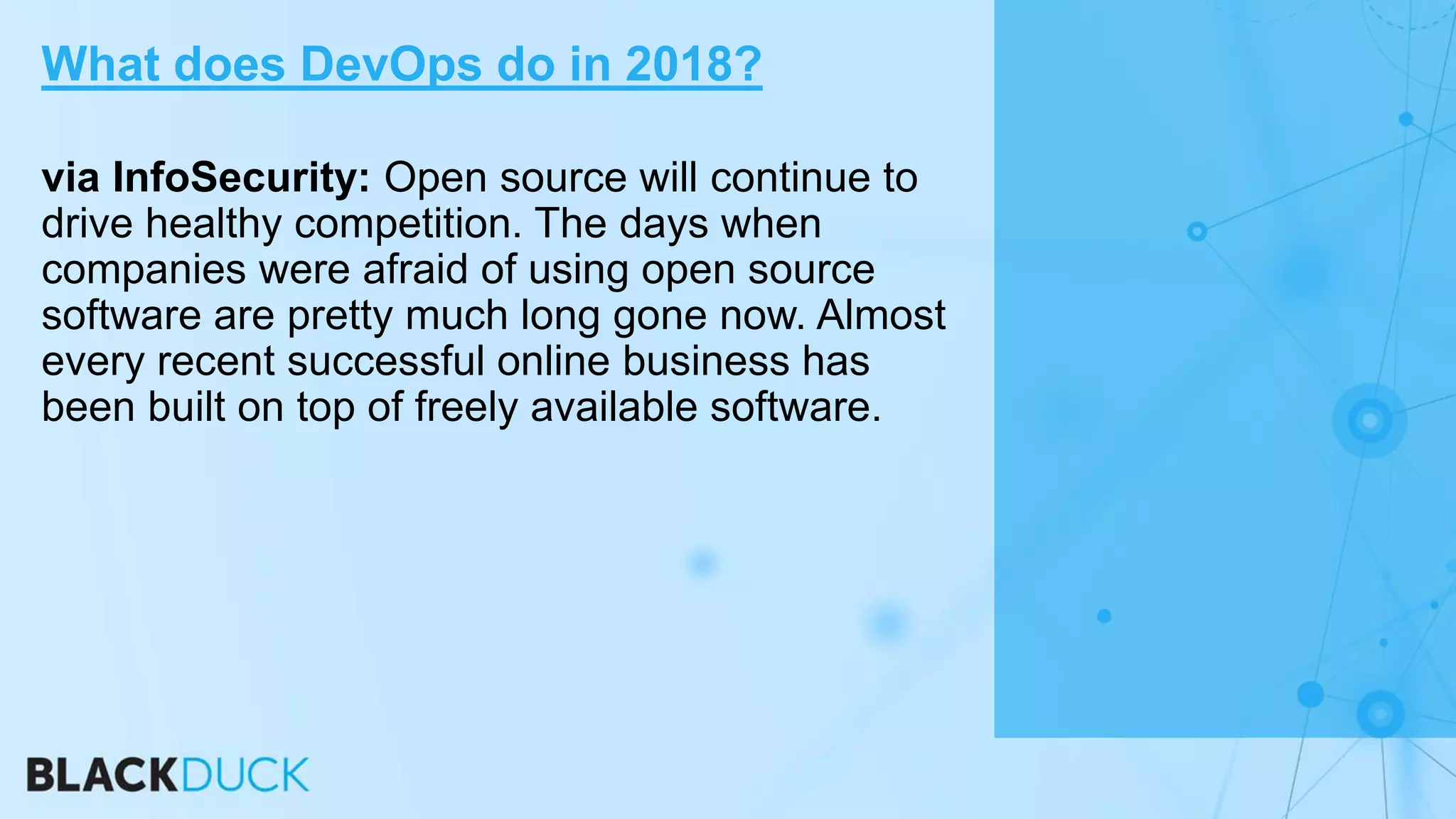 via InfoSecurity: Open source will continue to
drive healthy competition. The days when
companies were afraid of using open source
software are pretty much long gone now. Almost
every recent successful online business has
been built on top of freely available software.
What does DevOps do in 2018?
 