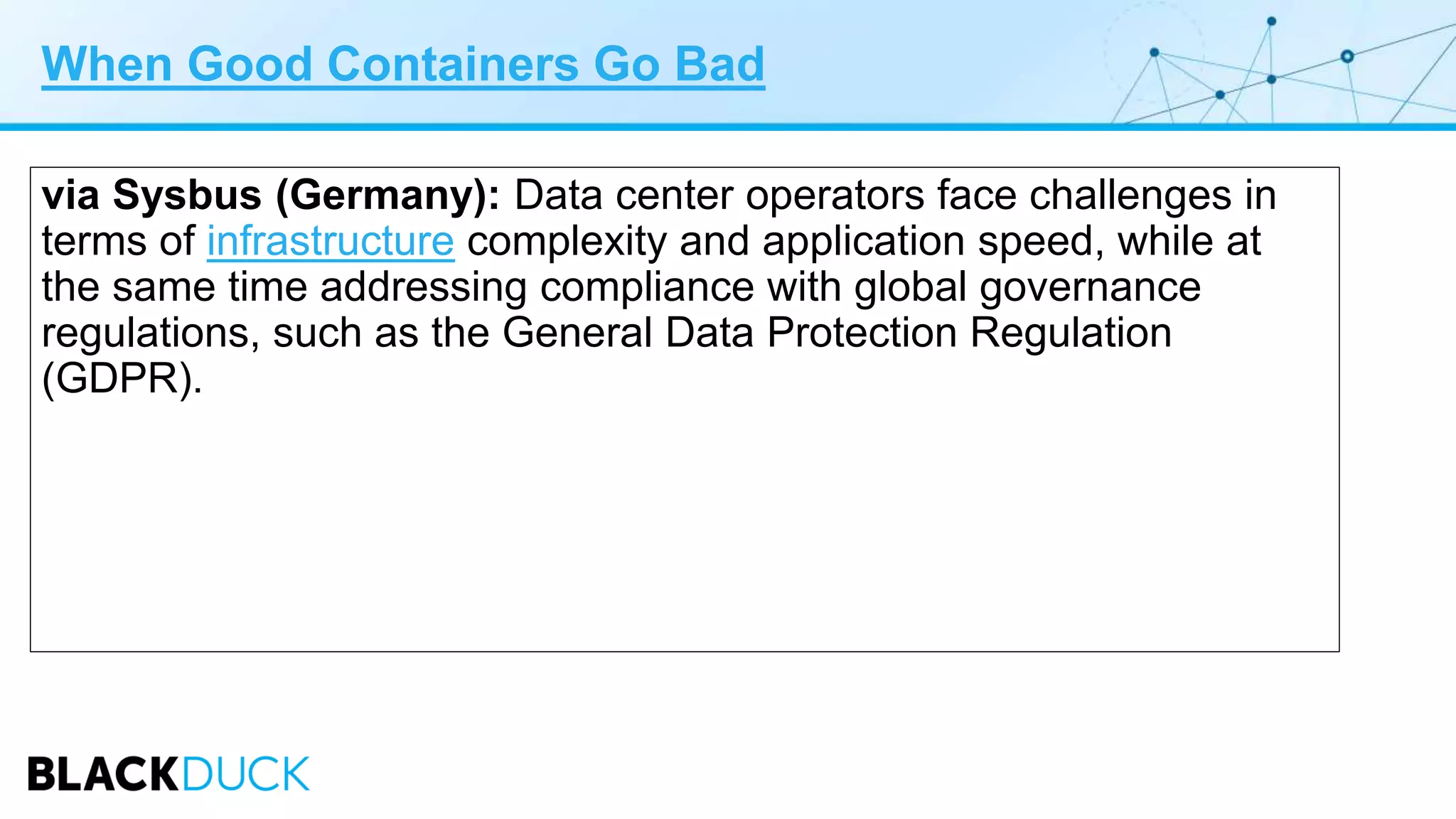 When Good Containers Go Bad
via Sysbus (Germany): Data center operators face challenges in
terms of infrastructure complexity and application speed, while at
the same time addressing compliance with global governance
regulations, such as the General Data Protection Regulation
(GDPR).
 