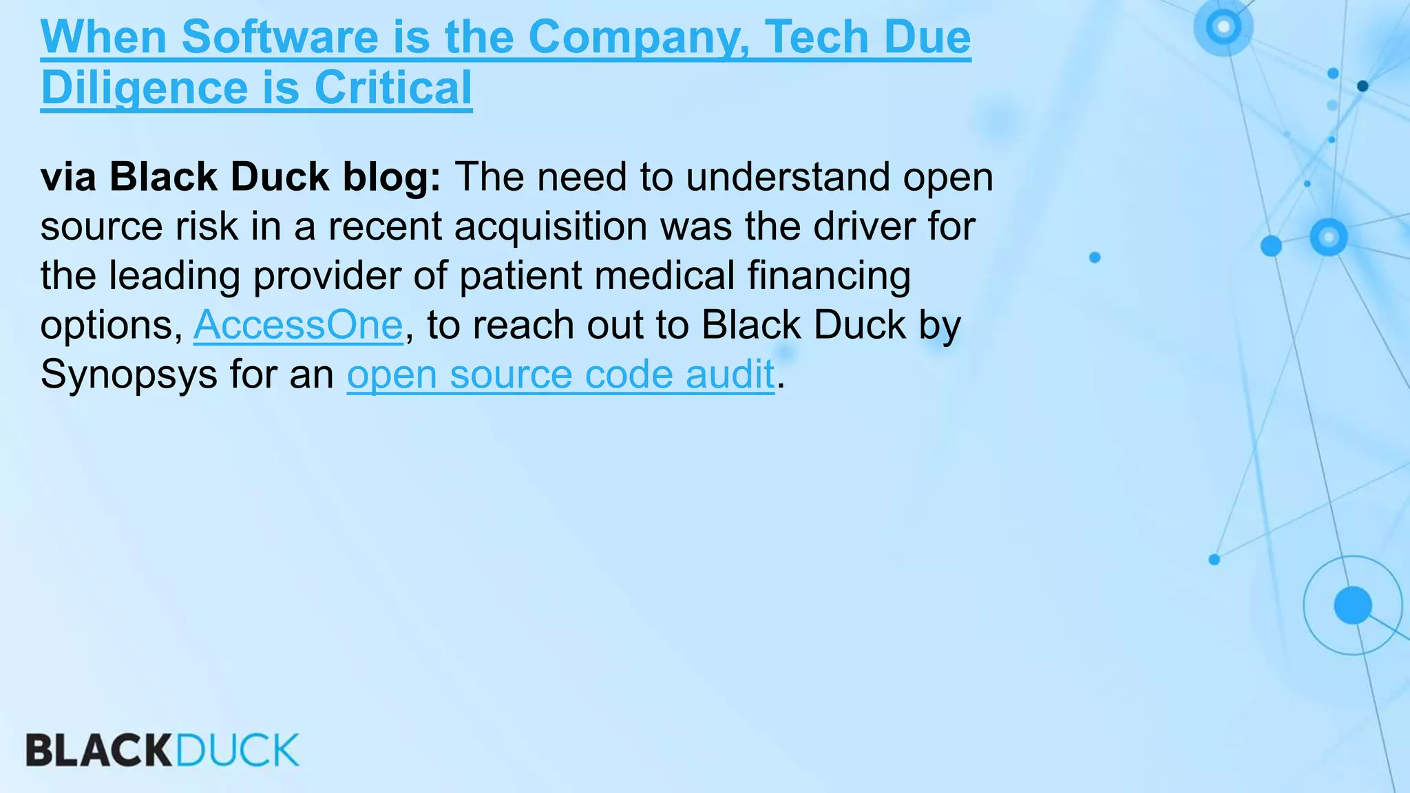 via Black Duck blog: The need to understand open
source risk in a recent acquisition was the driver for
the leading provider of patient medical financing
options, AccessOne, to reach out to Black Duck by
Synopsys for an open source code audit.
When Software is the Company, Tech Due
Diligence is Critical
 