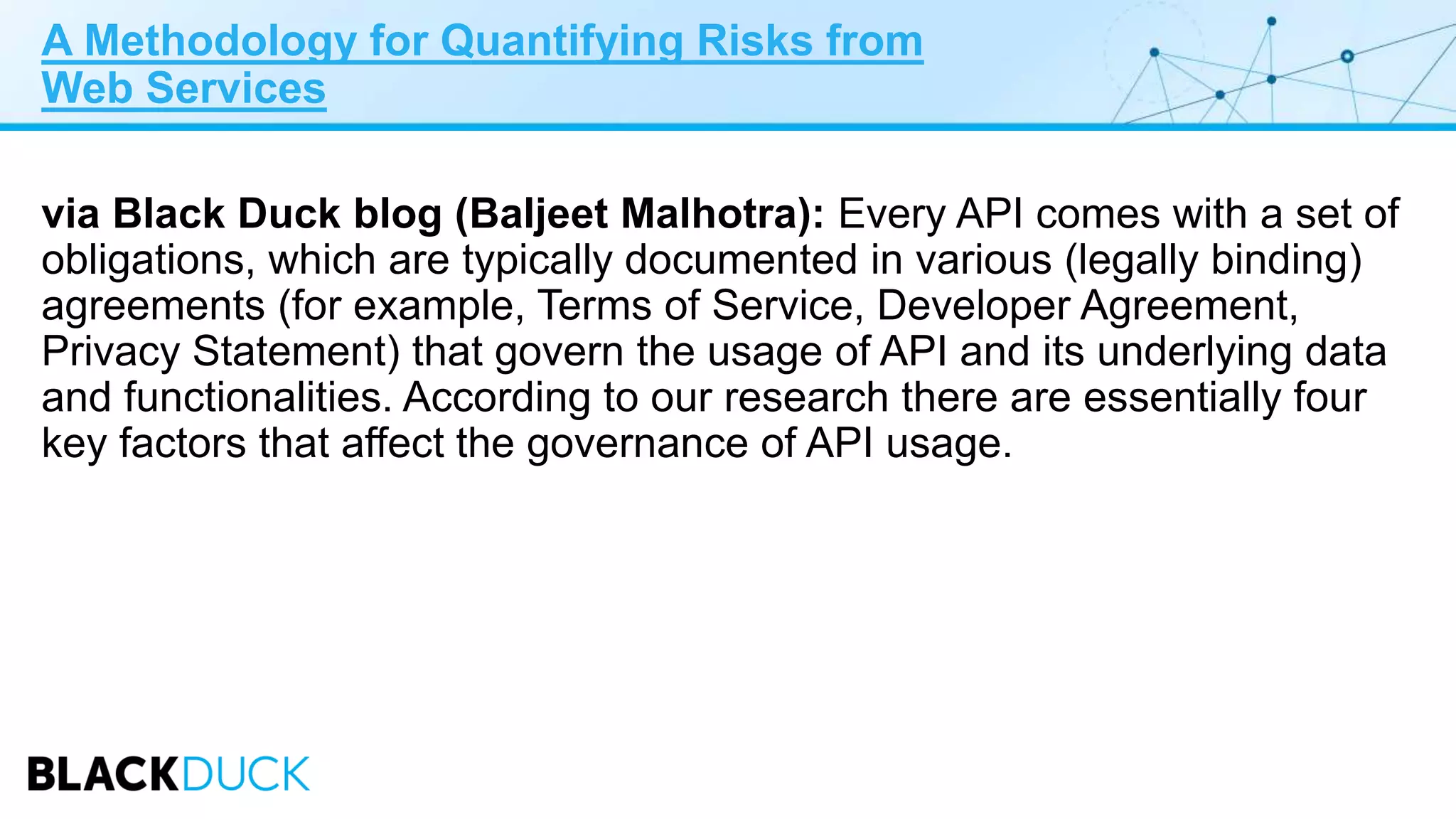 A Methodology for Quantifying Risks from
Web Services
via Black Duck blog (Baljeet Malhotra): Every API comes with a set of
obligations, which are typically documented in various (legally binding)
agreements (for example, Terms of Service, Developer Agreement,
Privacy Statement) that govern the usage of API and its underlying data
and functionalities. According to our research there are essentially four
key factors that affect the governance of API usage.
 