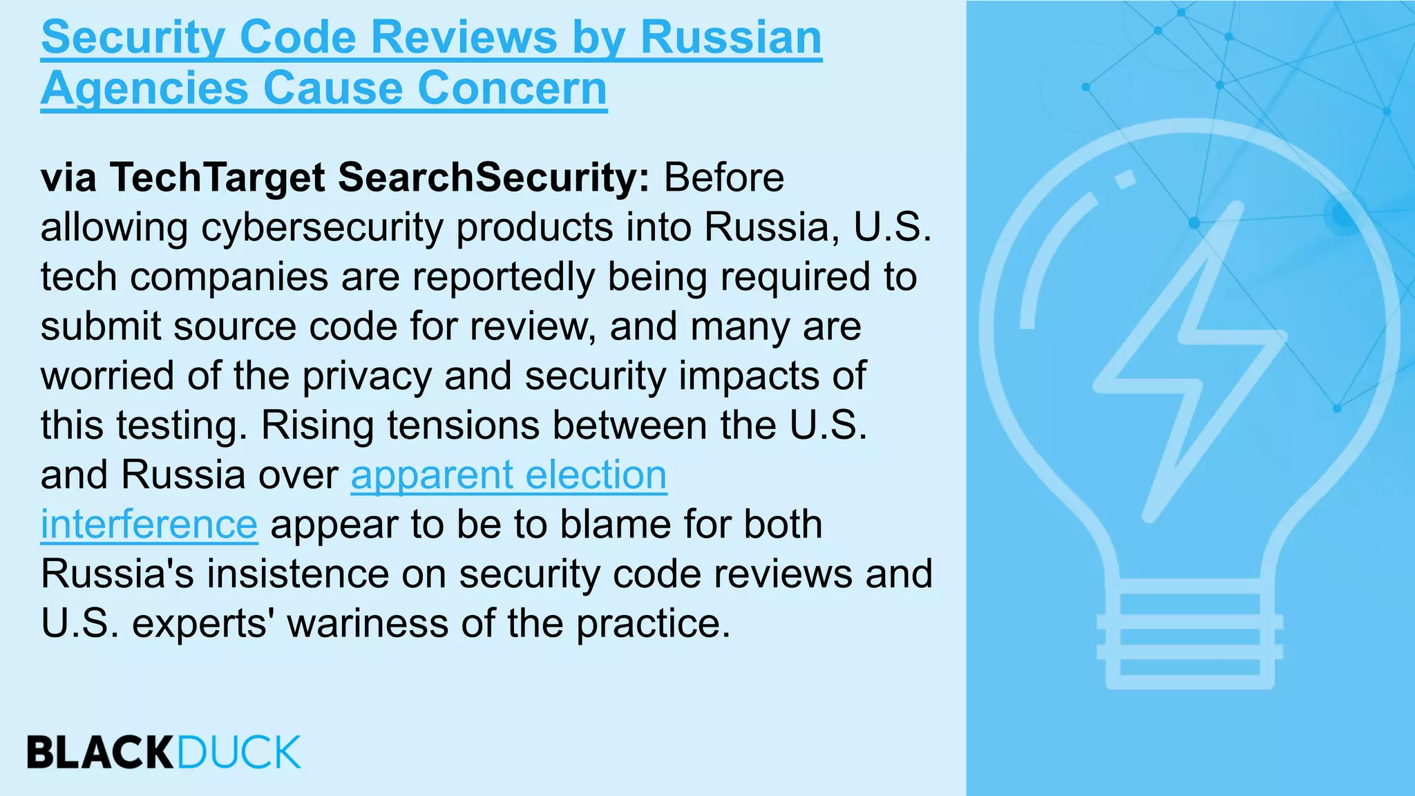 via TechTarget SearchSecurity: Before
allowing cybersecurity products into Russia, U.S.
tech companies are reportedly being required to
submit source code for review, and many are
worried of the privacy and security impacts of
this testing. Rising tensions between the U.S.
and Russia over apparent election
interference appear to be to blame for both
Russia's insistence on security code reviews and
U.S. experts' wariness of the practice.
Security Code Reviews by Russian
Agencies Cause Concern
 